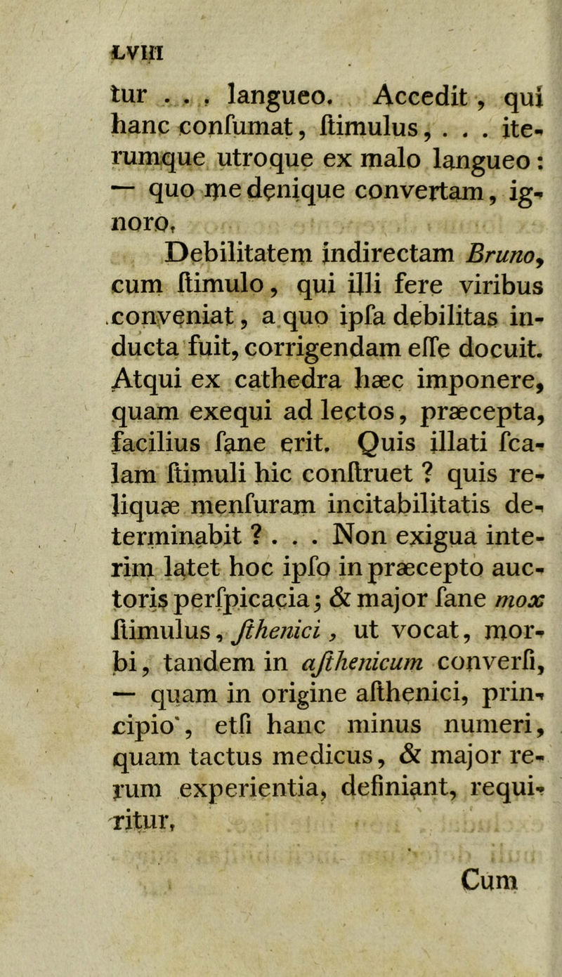 tur . . , langueo. Accedit, qui hanc confumat, ftimulus, . . . ite-, rumque utroque ex malo langueo: — quo ipe denique convertam, ig-. noro, Debilitatem indirectam Brunoy cum llimulo, qui ijli fere viribus .conveniat, a quo ipfa debilitas in- ducta fuit, corrigendam efTe docuit. Atqui ex cathedra haec imponere, quam exequi ad lectos, praecepta, facilius fane erit. Quis illati fca- iam ftipiuli hic conllruet ? quis re- liquae menfurain incitabilitatis de-, terminabit ? . . . Non exigua inte- rini latet hoc ipfo in praecepto auc- toris perfpicacia; & major fane mox ^Ximviins ^ Jihejiici y ut vocat, mor- bi , tandem in ajihenicum converfi, — quam in origine afthenici, prin-» cipio*, etfi hanc minus numeri, quam tactus medicus, & major re- rum experientia, definiant, requi- ritur, Cum