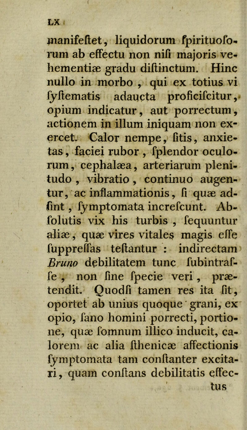 jjianifeftet, liquidorum fpirituofo- rum ab effectu non nifi majoris ve-» liementiae gradu diftinctum. Hinc nullo in morbo , qui ex totius vi fyltematis adaucta proficifcitur,. opium indicatur, aut porrectum, actionem in illum iniquam non ex- ercet. Calor nempe, fitis, anxie- tas , faciei rubor , fplendor oculo- rum , cephalaea, arteriarum pleni- tudo , vibratio, continuo augen- tur , ac inflammationis, fi quae ad- fint, fymptomata increfcunt. Ab- folutis vix his turbis , fequuntur aliae, quae vires vitales magis efle hipprelfas teftantur : indirectam Brutio debilitatem tunc fubintraf- fe , non fine fpecie veri, prae- tendit. Ouodfi tamen res ita fit, oportet ab unius quoque' grani, ex opio, fano homini porrecti, portio- ne, quae fomnum illico inducit, ca- lorem ac alia fthenicae affectionis fymptomata tam conftanter excita- ri , quam conftans debilitatis effec- tus