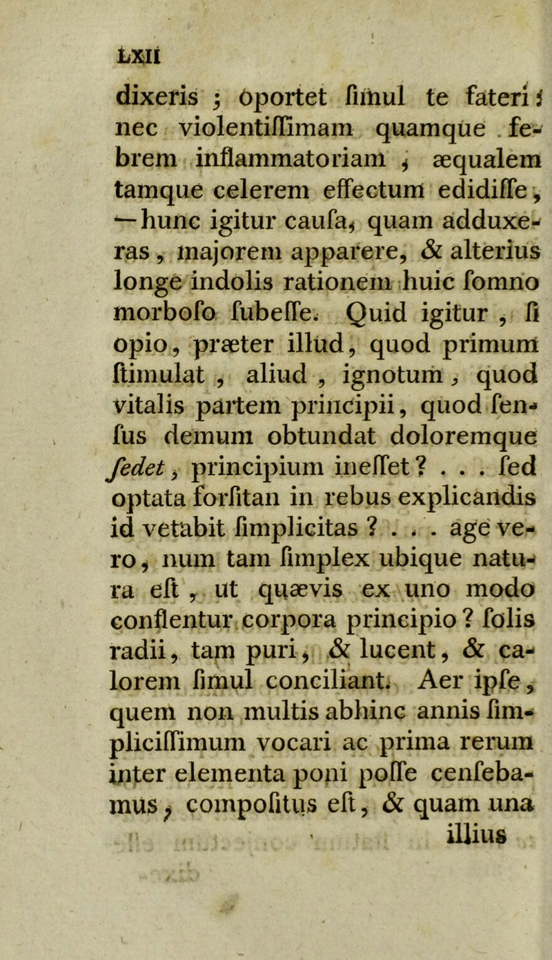 LX;li dixeris ; Oportet fiiiiul te fateri i nec violentiflimam quamque . fe- brem inflammatoriam ^ aequalem tamque celerem effectum edidifle , ^hunc igitur caufa^ quam adduxe- ras , majorem apparere, & alterius longe indolis rationem huic fomno morbofo fubeffe. Quid igitur , fi opio, praeter illud, quod primum ftimulat , aliud , ignotumquod vitalis partem principii, quod fen- fus demum obtundat doloremque fedet ^ principium ineffet? . . . fed optata forfitan in rebus explicandis id vetabit fimplicitas ? . /. age ve- ro i num tam fimplex ubique natu- ra efl y ut quaevis ex uno modo conflentur corpora principio? folis radii, tam puri j & lucent, & ca- lorem fimul concilianti Aer ipfe, quem non multis abhinc annis fim- pliciffimum vocari ac prima rerum inter elementa poni pofle cenfeba- inus ^ compofitiis eft, & quam una illius