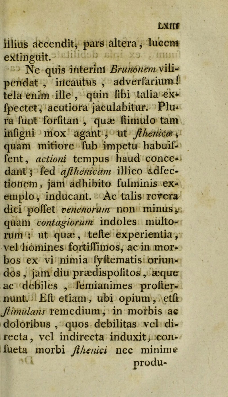 Lxtir Illius atcendit^ pars dtera , lucenl: ektingiiit. ^ Ne quis interiiU Brunonem vili- pendat , iilcautus , adverfariumf tela enim ille , quin fibi talia ek^ fpectet^ acutiora jaculabitur. Plu-^ ra funt forfitan , quae ftimulo tam infigni mox agant ^ Ut Jthenicm ^ quam mitiore fub impetu habuif- fent, actioni tempus haud conce*> dant j fed ajihenicam illico adfec* tioneui:, jam adhibito fulminis ex- emplo, inducant. Ac talis revera dici polTet venenorum non minus quam contagiorum indoles multo- rum : ut quae, telle experientia, vel homines foitiffimos, ac in mor- bos ex vi nimia fyftematis oriun- dos , jam diu praedispofitos , aeque ac debiles , femianimes profter- nunt. ^ Eli etiamubi opium,. etfi Jiimulans remedium, in morbis ac doloribus , quos debilitas vel di- recta, vel indirecta induxit^ con- fueta morbi Jiheniei nec minime produ-