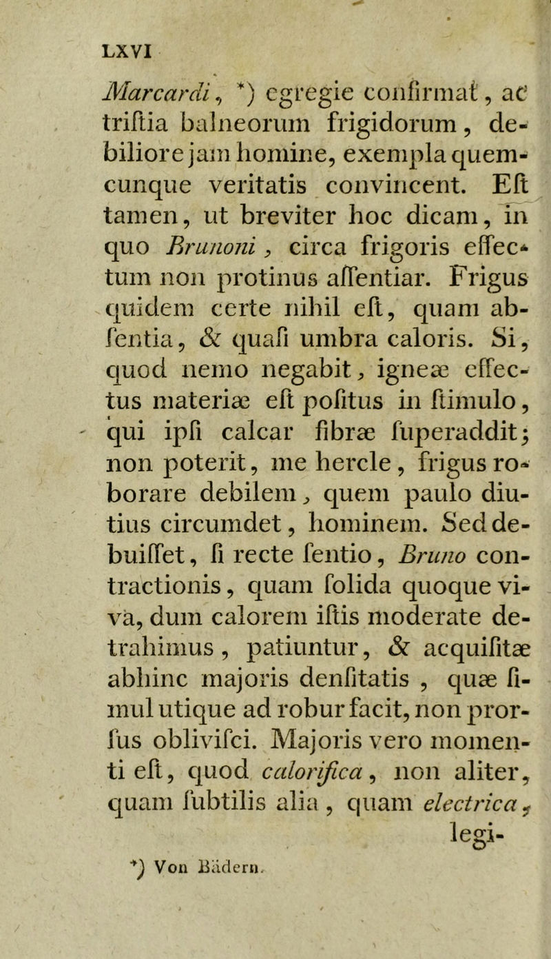 Marcardi, egregie coiifirmat, aC triftia baliieoriiin frigidorum, de- biliore jam homine, exempla quem- cunque veritatis convincent. Eli tamen, ut breviter hoc dicam. In quo Rrunoni, circa frigoris effec* tum non protinus aflentiar. Frigus quidem certe nihil ell, quam ab- fentia, & quafi umbra caloris. Si, quod nemo negabit^ igneae effec- tus materiae eft pofitus in ftimulo, qui ipfi calcar fibrae fuperaddit; non poterit, me hercle, frigus ro- borare debilem ^ quem paulo diu- tius circumdet, hominem. Sed de- buiffet, fi recte fentio, Bruno con- tractionis, c]uam folida quoque vi- va, dum calorem iftis moderate de- trahimus , patiuntur, & acquifitae abhinc majoris denfitatis , quae fi- mul utique ad robur facit, non pror- fus oblivifei. Majoris vero momen- ti elt, quod calorifica^ non aliter, quam fubtilis alia , quam electrica^ legi- q Voii Biiciern.