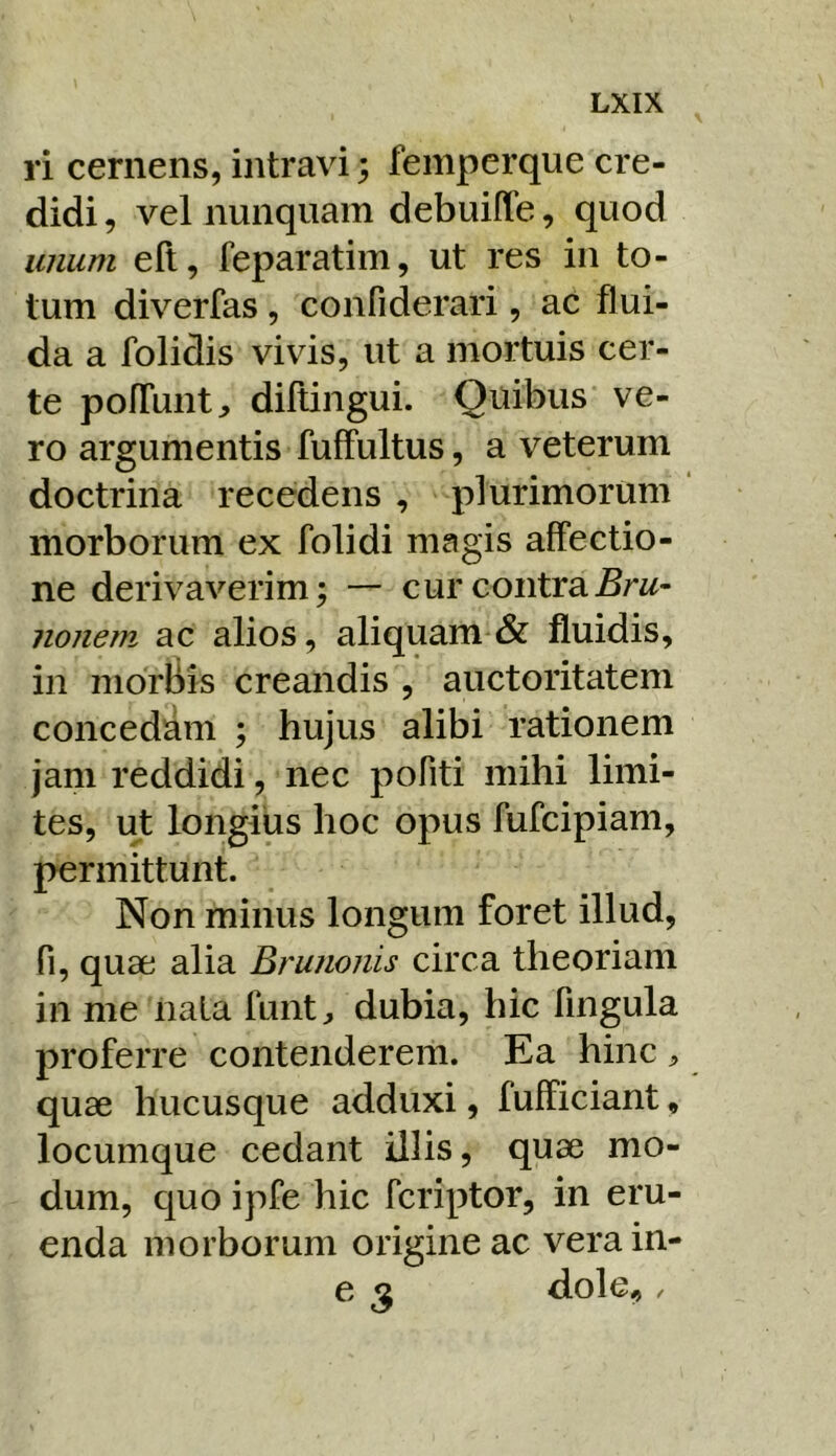 ri cernens, intravi; femperque cre- didi , vel nunquam debuiffe, quod unum eft, feparatim, ut res in to- tum diverfas , confiderari, ac flui- da a folidis vivis, ut a mortuis cer- te pofTunt, diftingui. Quibus ve- ro argumentis fufFultus, a veterum doctrina recedens , plurimorum morborum ex folidi magis affectio- ne derivaverim; — cur contrajSrw- nonem ac alios, aliquam & fluidis, in morbis creandis , auctoritatem concedim ; hujus alibi rationem jam reddidi, nec pofiti mihi limi- tes, ut longius hoc opus fufcipiam, permittunt. Non minus longum foret illud, fi, quae alia Brunonis circa theoriam in me nata funt^ dubia, hic fingula proferre contenderem. Ea hinc ^ quae hucusque adduxi, fufficiant, locumque cedant illis, quae mo- dum, quo ipfe hic fcriptor, in eru- enda morborum origine ac vera in- e ^ dole.,.