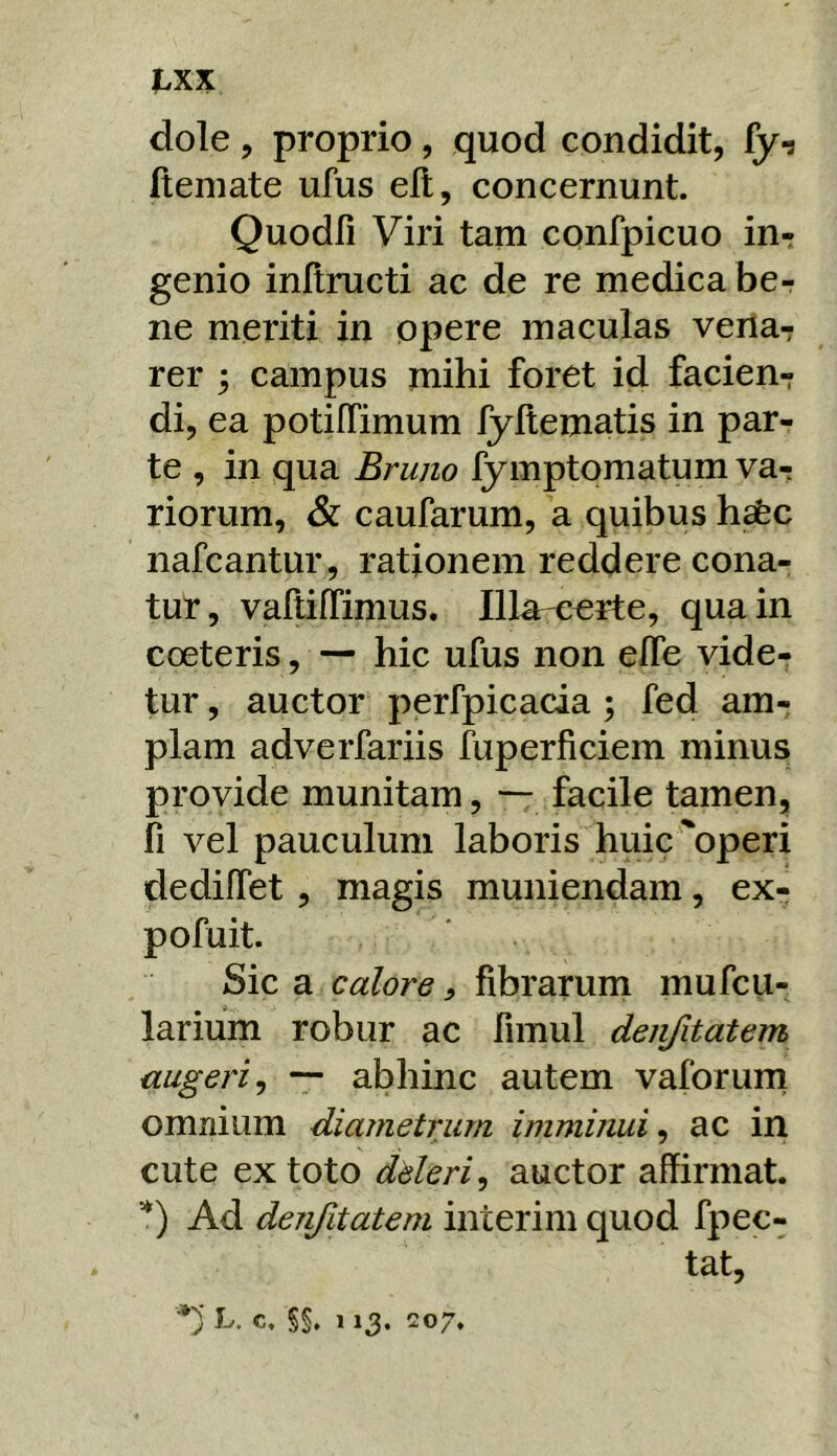 l^xx dole , proprio, quod condidit, fy-s fteniate ufus ell, concernunt. Quodli Viri tam cpnfpicuo inr genio inftructi ac de re medica ber ne meriti in opere maculas verta-r rer ; campus mihi foret id facien- di, ea potiffimum fyltematis in par- te , in qua Bruno fymptomatum va- riorum, & caufarum, a quibus hsfec nafcantur, rationem reddere cona- tur, vaftilTimus. Illa-certe, qua in coeteris, — hic ufus non elfe vide- tur , auctor perfpicacia; fed am- plam adverfariis fuperficiem minus provide munitam, — facile tamen, fi vel pauculum laboris huic'operi dedilTet , magis muniendam, ex- pofuit. Sic a calore, fibrarum mufcu- larium robur ac fimul denfitatem augeri^ — abhinc autem vaforurn omnium diametrum imminui^ ac in cute ex toto dderi^ auctor affirmat. *) Ad denfitatem interim quod fpec- tat, L. c, §§. 113. 207.