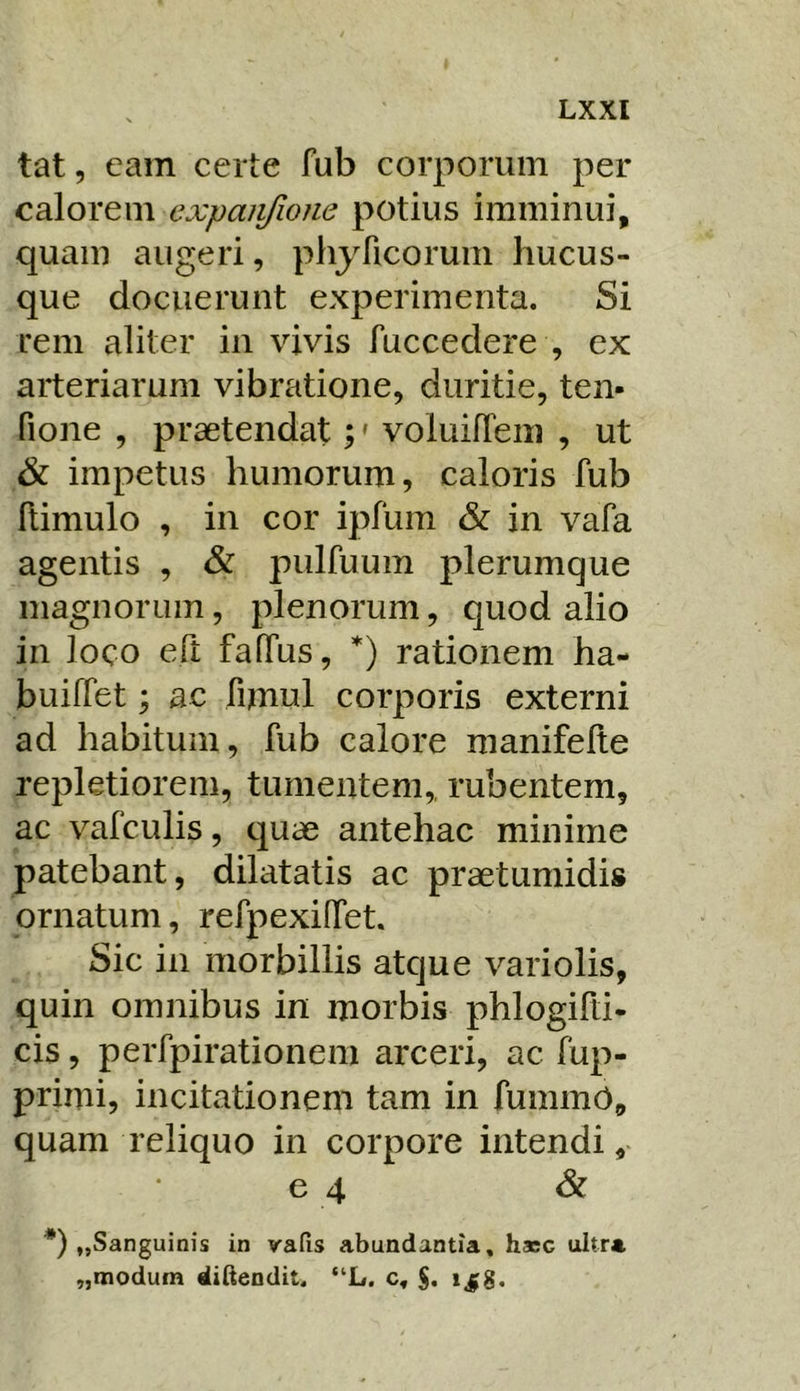 tat, eam certe fub corporum per calorem expaii/ione potius imminui, quam augeri, phyficorum hucus- que docuerunt experimenta. Si rem aliter in vivis fuccedere , ex arteriarum vibratione, duritie, ten- fione , praetendat;' voluilTem , ut & impetus humorum, caloris fub ftimulo , in cor ipfum & in vafa agentis , & pulfuum plerumque magnorum, plenorum, quod alio in loco efi faffus, rationem ha- buiffet; ac funul corporis externi ad habitum, fub calore manifelte repletiorem, tumentem,, rubentem, ac vafculis, quae antehac minime patebant, dilatatis ac praetumidis ornatum, refpexiffet. Sic in morbillis atque variolis, quin omnibus in morbis phlogifti- cis, perfpirationem arceri, ac fiip- primi, incitationem tam in funimd, quam reliquo in corpore intendi, 6 4 & *) „Sanguinis in vafis abundantia, haec ultra „modum difteodit. “L. c, jjjg.