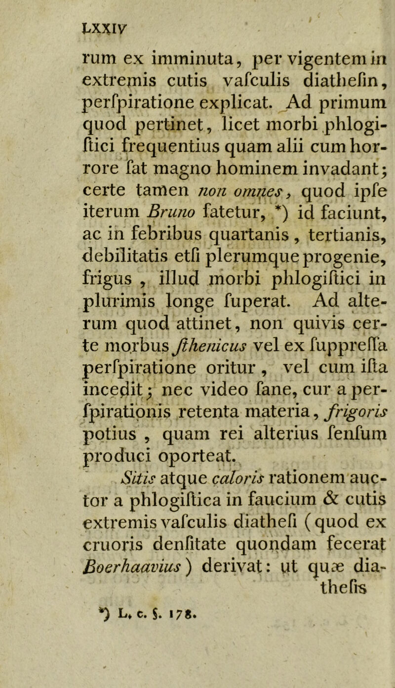 rum ex imminuta, per vigentem in extrepiis cutis vafculis diathefin, perfpiratione explicat. Ad primum quod pertinet, licet morbi phlogi- ftici frequentius quam alii cum hor- rore fat magno hominem invadant; certe tamen non om^es, quod ipfe iterum Bruno fatetur, *) id faciunt, ac in febribus quartanis , tertianis, debilitatis etfi plerumque progenie, frigus , illud morbi phlogiftici in plurimis longe fuperat. Ad alte- rum quod attinet, non quivis cer- te morbus Jihenicus vel ex fupprelTa perfpiratione oritur , vel cum ifta incedit ; nec video fane, cur aper- fpiratipnis retenta materia, frigoris potius , quam rei alterius fenfum produci oporteat. Sitis atque caloris rationem auc- tor a phlogiflica in faucium & cutis extremis vafculis diathefi ( quod ex cruoris denfitate quondam fecerat Boerhaavius) derivat: ut qu« dia- thefis c. S» 17S»