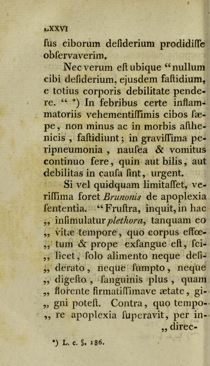 X.XXVI fus ciborum defiderium prodidifTe obfervaverim. Nec verum elt ubique ^‘nullum cibi defiderium, ejusdem faftidium, e totius corporis debilitate pende- re. *) In febribus certe inflam- matoriis vehementiflimis cibos fae- pe, non minus ac in morbis afthe- nicis , faliidiunt; in graviffima pe- ripneumonia , naufea & vomitus continuo fere, quiri aut bilis, aut debilitas in caufa fint, urgent. Si vel quidquam limitaflet, ve- rillima foret Brunonis de apoplexia fententia. ‘‘Fruftra, inquit, in hac ,, infimulaturtanquam eo „ vitae tempore , quo corpus effoe- ,, tum 6l prope exfangue elt, fci- ,, licet, folo alimento neque defi- „ derato, neque fumpto, neque „ digefto , fanguinis plus , quam „ florente firmatiflimave aetate, gi- „ gni poteft. Contra, quo tempo-* „ re apoplexia fuperavit, per in- ,, direc-