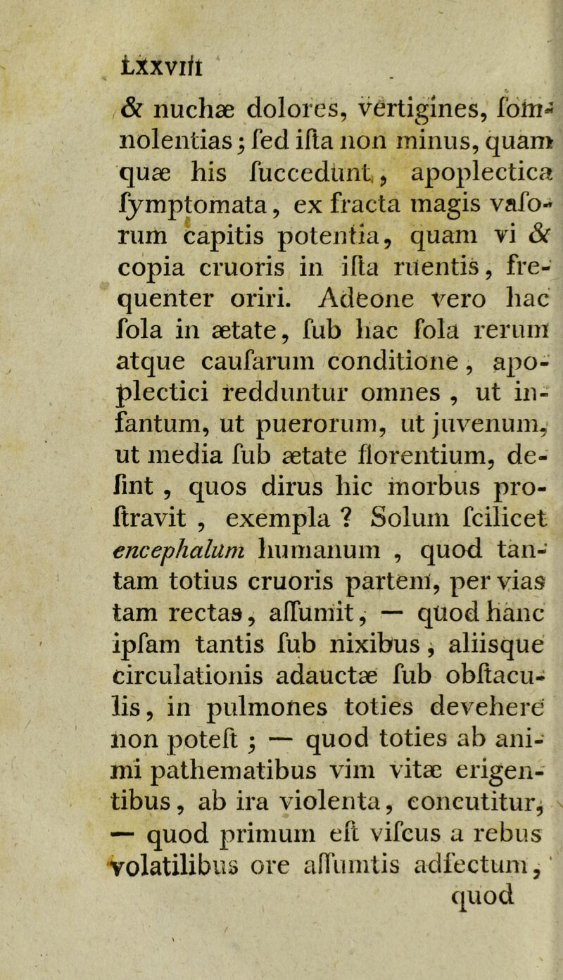 txxvift & nuchae dolores, vertigines, lbin« nolentias 5 fed illa non minus, quam quae his fuccedunt > apoplectica fymptomata, ex fracta magis vafo-* rum capitis potentia, quam vi & copia cruoris in illa ruentis, fre- quenter oriri. Adeone vero hac fola in aetate, fub iiac fola rerum atque caufarum conditione, apo- plectici redduntur omnes , ut in- fantum, ut puerorum, ut juvenum, ut media fub aetate florentium, de- fint , quos dirus hic morbus pro- ftravit , exempla ? Solum fcilicet encephalum humanum , quod tan- tam totius cruoris partem, per vias tam rectas, alTumit, — quod hanc ipfam tantis fub nixibus, aliisque circulationis adauctae fub obltacu- lis, in pulmones toties devehere non poteft ; — quod toties ab ani- mi pathematibus vim vitae erigen- tibus , ab ira violenta, concutitur, — quod primum eft vifcus a rebus volatilibus ore alfumtis adfectum,' quod