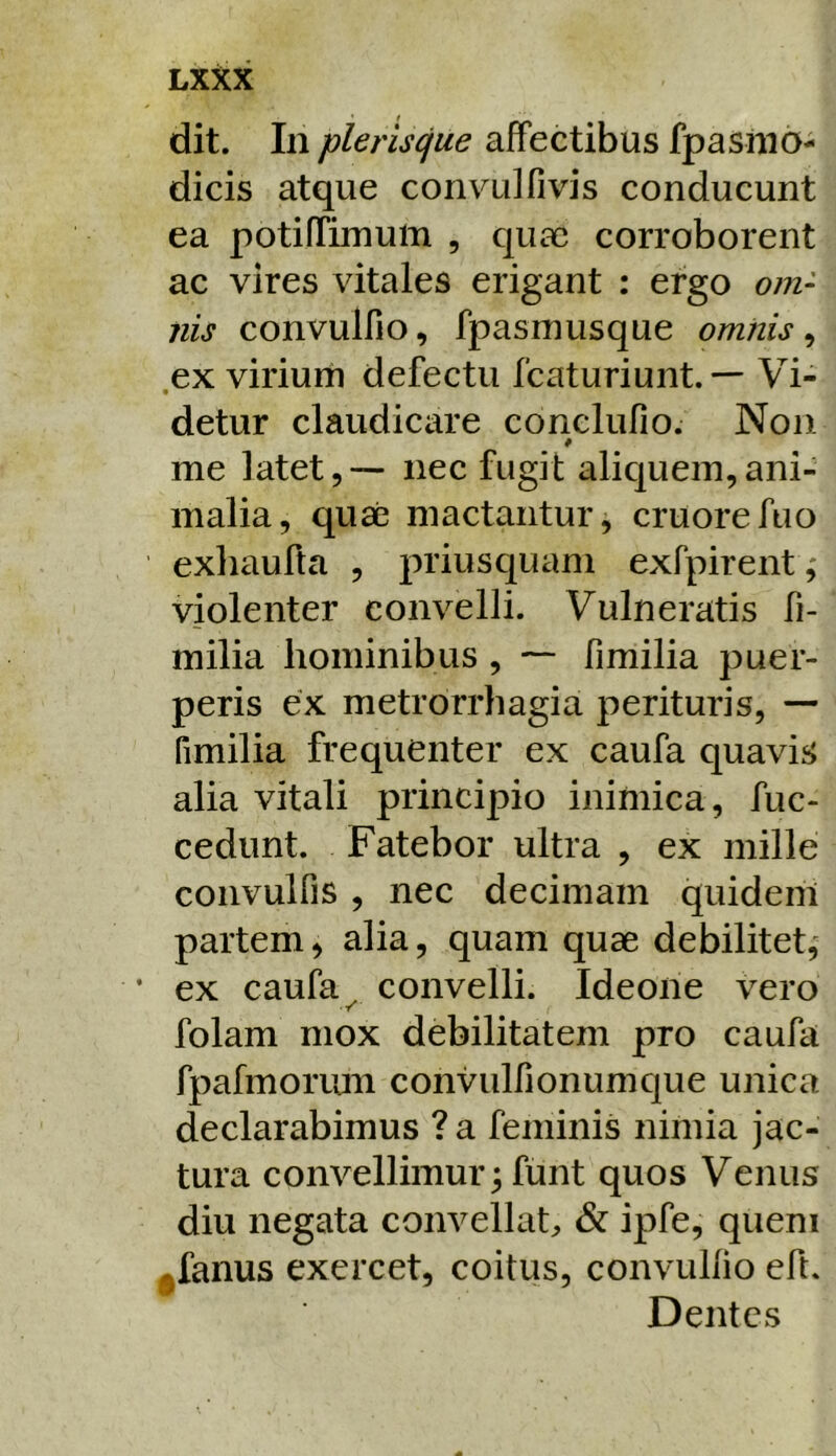 dit. In pleriscfue affectibus fpasino- dicis atque convulfivis conducunt ea potiffimurti , quae corroborent ac vires vitales erigant : ergo om- nis convulfio, fpasmusque omnis ^ ex viriurh defectu fcaturiunt. — Vi- • detur claudicare conelufio. Non me latet, — nec fugit aliquem, ani- malia, quae mactantur, cruorefuo exhaufta , priusquam exfpirent ,* violenter convelli. Vulneratis fi- milia hominibus , — fimilia puer- peris ex metrorrhagia perituris, — fimilia frequenter ex caufa quavis alia vitali principio inimica, fuc- cedunt. Fatebor ultra , ex mille convulfis , nec decimam quidem partem^ alia, quam quae debilitet, • ex caufa ^ convelli. Ideone vero folam mox debilitatem pro caufa fpafmonun convulfionumque unica declarabimus ? a feminis nimia jac- tura convellimur ^ funt quos Venus diu negata convellat,, & ipfe, quem ^fanus exercet, coitus, convullio eft. Dentes