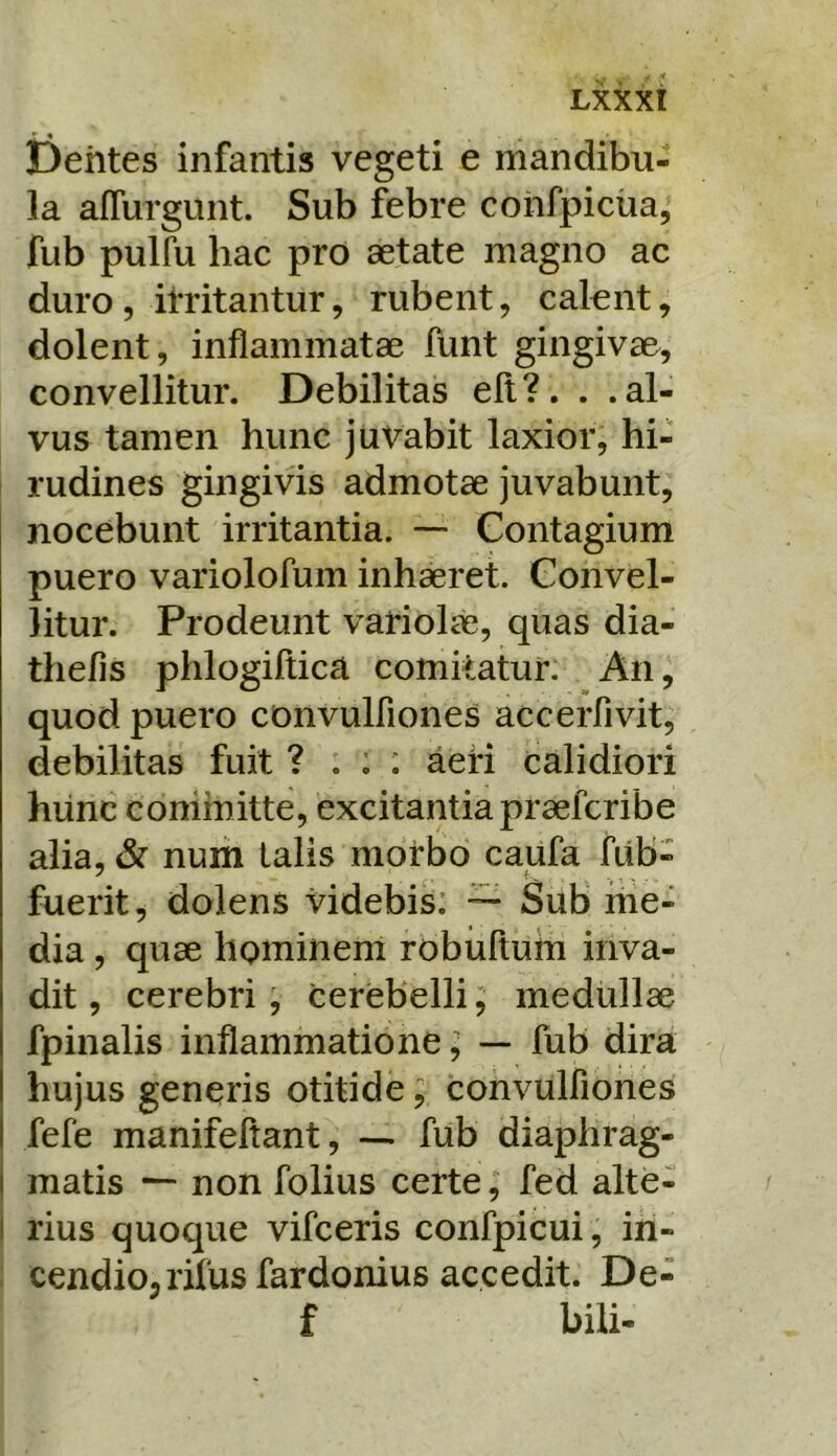 liehtes infantis vegeti e mandibu- la affurgunt. Sub febre cohfpiciia, fub pulfu hac pro aetate magno ac duro 5 itritantur, rubent, calent, dolent, inflammatae funt gingivae, convellitur. Debilitas efl?. . .al- vus tamen hunc juvabit laxior, hi- rudines gingivis admotae juvabunt, nocebunt irritantia. — Contagium puero variolofum inhaeret. Convel- litur. Prodeunt variolae, quas dia- thefis phlogiftica comitatur: An, quod puero convulfiones acceiTivit, debilitas fuit ? . ; : aeri calidiori hiinc committe, excitantia praefcribe alia, & num talis morbo caufa fiib- fuerit, dolens videbis: — Sub me- dia , quae hominem robuftum inva- dit , cerebri ; cerebelli; medullae fpinalis inflammatione; — fub dira hujus generis otitide; convulfiones fefe manifeftant, — fub diaphrag- I matis non folius certe, fed alte- I rius quoque vifceris confpicui, in- . cendio^rifusfardonius accedit. De- f bili-