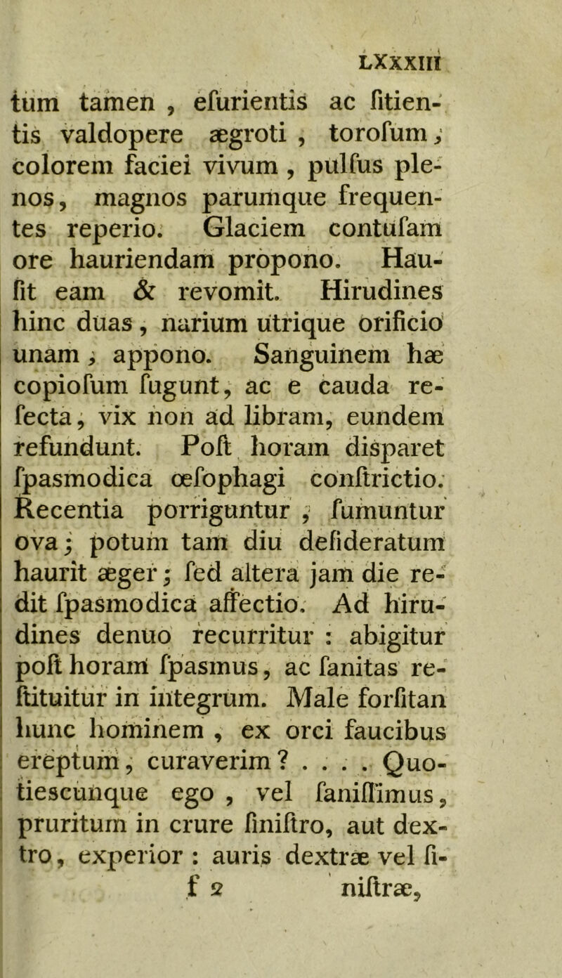 LXXXIIl tum tamen , efurientis ac fitien- tis valdopere aegroti , torofum; colorem faciei vivum , pulfus ple- nos, magnos parumque frequen- tes reperio; Glaciem contufam ore hauriendam propono. Hau- fit eam & revomit. Hirudines hinc duas, narium utrique orificio unam ; appono. Sanguinem hae copiofum fugunt, ac e cauda re- fecta , vix non ad libram, eundem refundunt. Pofi; horam disparet fpasmodica oefophagi conftrictio. Recentia porriguntur , fumuntur ova; potum tam diu defideratum haurit aeger; fed altera jam die re- dit fpasmodica affectio. Ad hiru- dines dentio recurritur : abigitur poli horam fpasmus, ac fanitas re- ftituitur in integrum. Male forfitaii hunc hominem , ex orci faucibus ereptum, curaverim? .... Quo- tiescunque ego , vel faniflimus, j pruritum in crure finiftro, aut dex- tro , experior : auris dextrae vel fi- f 2 niltrae.