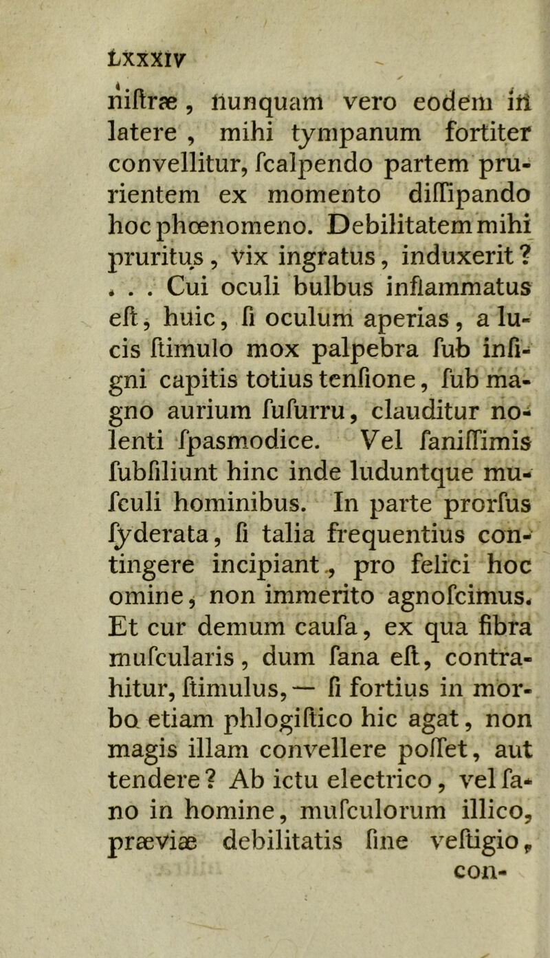 txxxiv liiUrae , llunquam vero eodem lii latere , mihi tympanum fortiter convellitur, fcalpendo partem pru- rientem ex momento diffipando hoc phoenomeno. Debilitatem mihi pruritus, Vix ingratus, induxerit ? * . . Cui oculi bulbus inflammatus eft, huic, fi oculum aperias, a lu- cis ftimulo mox palpebra fub infi- gni capitis totius tenfione, fub ma- gno aurium fufurru, clauditur no- lenti fpasmodice. Vel fanilTimis fubfiliunt hinc inde luduntque mu- fculi hominibus. In parte prorfus fyderata, fi talia frequentius con- tingere incipiant., pro felici hoc omine, non immerito agnofcimus. Et cur demum caufa, ex qua fibra mufcularis, dum fana efl, contra- hitur, ftimulus, — fi fortius in mor- bo etiam phlogiftico hic agat, non magis illam convellere pollet, aut tendere ? Ab ictu electrico, vel fa- no in homine, mufculorum illico, prseviae debilitatis fine veftigio ^ con-