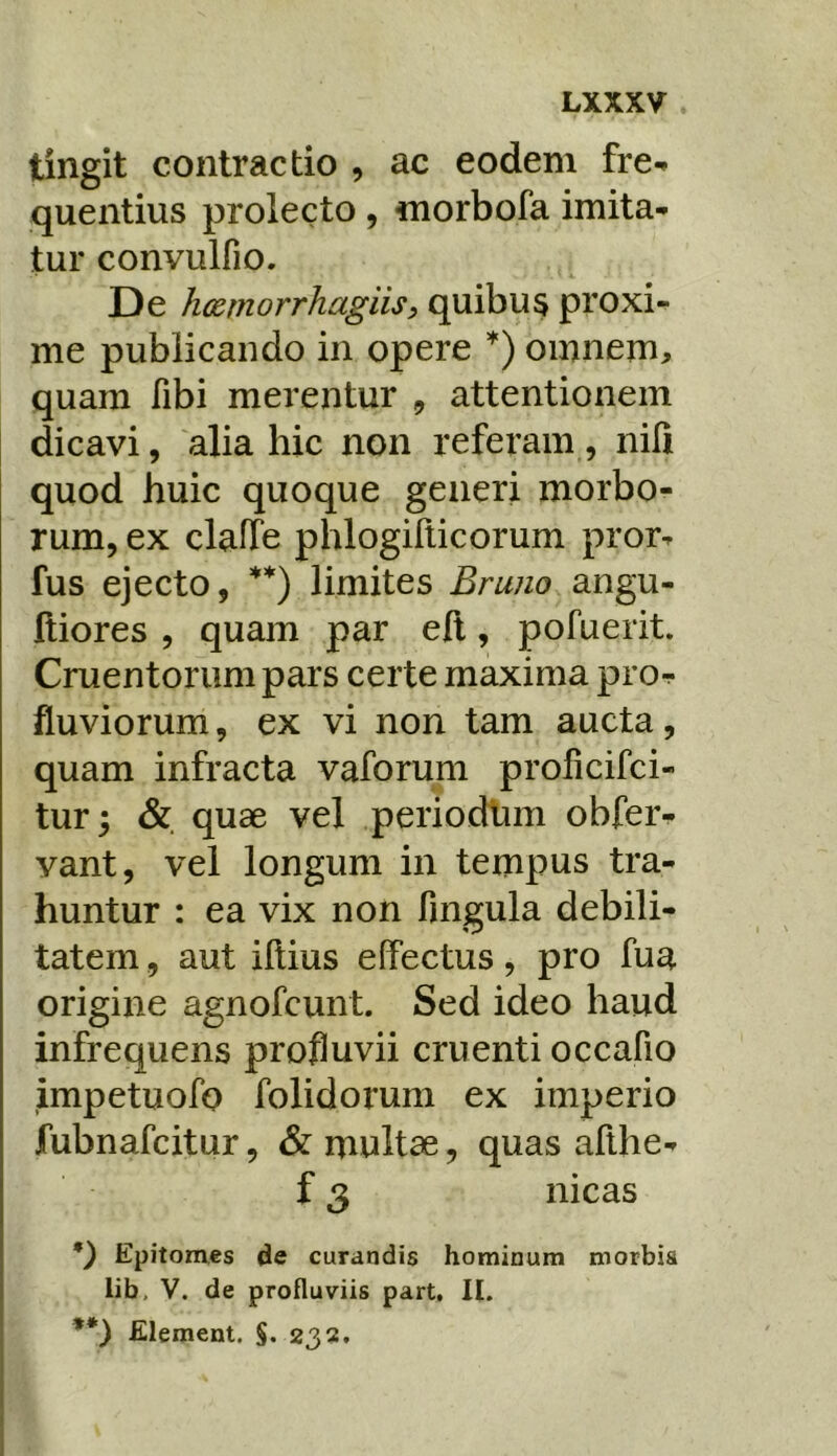 tingit contractio , ac eodem fre^ quentius prolecto , morbofa imita- tur convulfio. De hcernorrhagiis, quibus proxi- me publicando in opere omnem, quam fibi merentur , attentionem dicavi, alia hic non referam, nili quod huic quoque generi morbo- rum, ex claiTe phlogilticorum pror- fus ejecto, **) limites Bruno angu- lliores , quam par eil, pofuerit. Cruentorum pars certe maxima pro- fluviorum, ex vi non tam aucta, quam infracta vaforum prolicifci- tur; & quae vel periodlim obfer- vant, vel longum in tempus tra- huntur : ea vix non fingula debili- tatem , aut illius effectus, pro fua origine agnofcunt. Sed ideo haud infrequens profluvii cruenti occafio impetuofo folidorum ex imperio fubnafcitur, &: multae, quas afthe- f 3 nicas q Epitomes de curandis hominum morbis lib, V. de profluviis part. II. **) Element. §• 232.