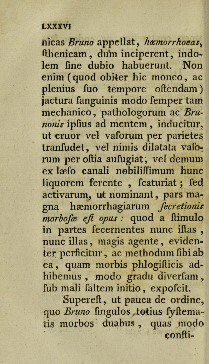 nicas Bruno appellat, hesmorrhoeas^ fthenicam, dum inciperent, indo- lem fine dubio habuerunt. Non enim (quod obiter hic moneo, ac plenius fuo tempore ofiendam) jactura fanguinis modo femper tam mechanico, pathologorum ac Bru~ nonis ipfius ad mentem , inducitur, ut eruor vel vaforum per parietes tranfudet, vel nimis dilatata vafo- rum per oltia aufugiat; vel demum ex Isefo canali nobiliffimum hunc liquorem ferente , fcaturiat; fed activarum, ut nominant, pars ma- gna haemorrhagiarum fecretionis morbofos eji opus : quod a ftimulo in partes fecernentes nunc illas , nunc illas, magis agente, eviden- ter perficitur, ac methodum fibi ab ea, quam morbis phlogifiicis ad- hibemus , modo gradu diverfam, fub mali faltem initio, expofeit. Superell, ut pauca de ordine, quo fingulos^totius lyltema- tis morbos duabus , quas modo conlli-