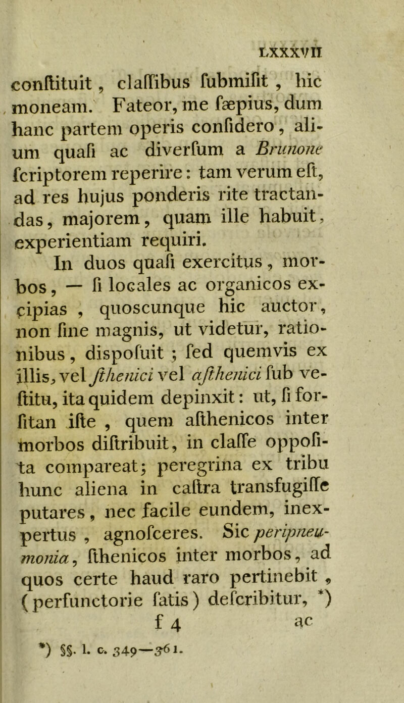 conftituit, clalTibus fubmirit , hic , moneam. Fateor, me faepius, dum hanc partem operis confidero, ali- um quafi ac diverfum a Bninone fcriptorem reperire: tam verum eft, ad res hujus ponderis rite tractan- das, majorem, quam ille habuit, experientiam requiri. In duos quali exercitus, mor- bos , — fi locales ac organicos ex- cipias , quoscunque hic auctor, non fine magnis, ut videtur, ratio- nibus , dispofuit ; fed quemvis ex illis;,vel Jihe?iiciYt\ afthejiici^uh ve- ftitu, ita quidem depinxit: ut, fi for- fitan ille , quem althenicos inter morbos diftribuit, in clalTe oppofi- ta compareat; peregrina ex tribu hunc aliena in callra transfugilTc putares, nec facile eundem, inex- pertus , agnofceres. Sic peripma- monia^ llhenicos inter morbos, ad quos certe haud raro pertinebit , (perfunctorie fatis) defcribitur, *) f 4 ac *) §§• 1- «>• 549'—