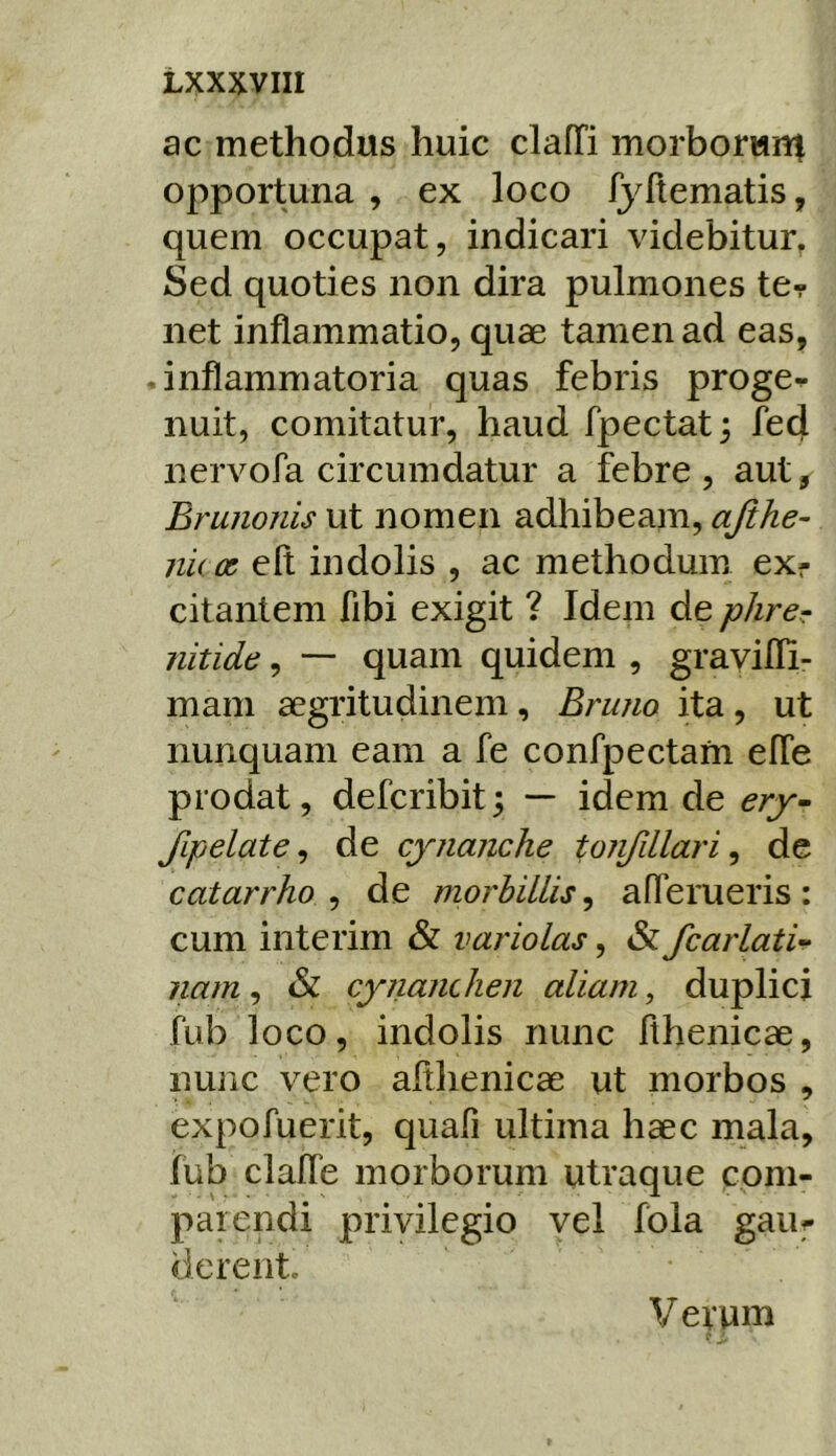 ac methodus huic clafTi morborwnt opportuna , ex loco fyftematis, quem occupat, indicari videbitur^ Sed quoties non dira pulmones ter net inflammatio, quae tamen ad eas, • inflammatoria quas febris proge^ nuit, comitatur, haud fpectat 3 fed nervofa circumdatur a febre, aut, Brunonis ut nomen adhibeam, ajihe- nux elt indolis , ac methodum ex- citantem fibi exigit ? Idem de phrer nitide, — quam quidem , gravifli- mam aegritudinem, Bruno ita, ut nunquam eam a fe confpectafn efle prodat, defcribit; — idem de ery^ fipelate ^ de cynanche tonfdlari ^ de catarrho , de morbillis, aflerueris: cum interim & variolas, & fcarlati- nam, & cyiianclien aliam, duplici fub loco, indolis nunc fihenicae, nuiic vero aflhenicae ut morbos , expofuerit, quafi ultima haec mala, fub clafle morborum utraque coni- parendi privilegio vel fbla gaur derent. Verum