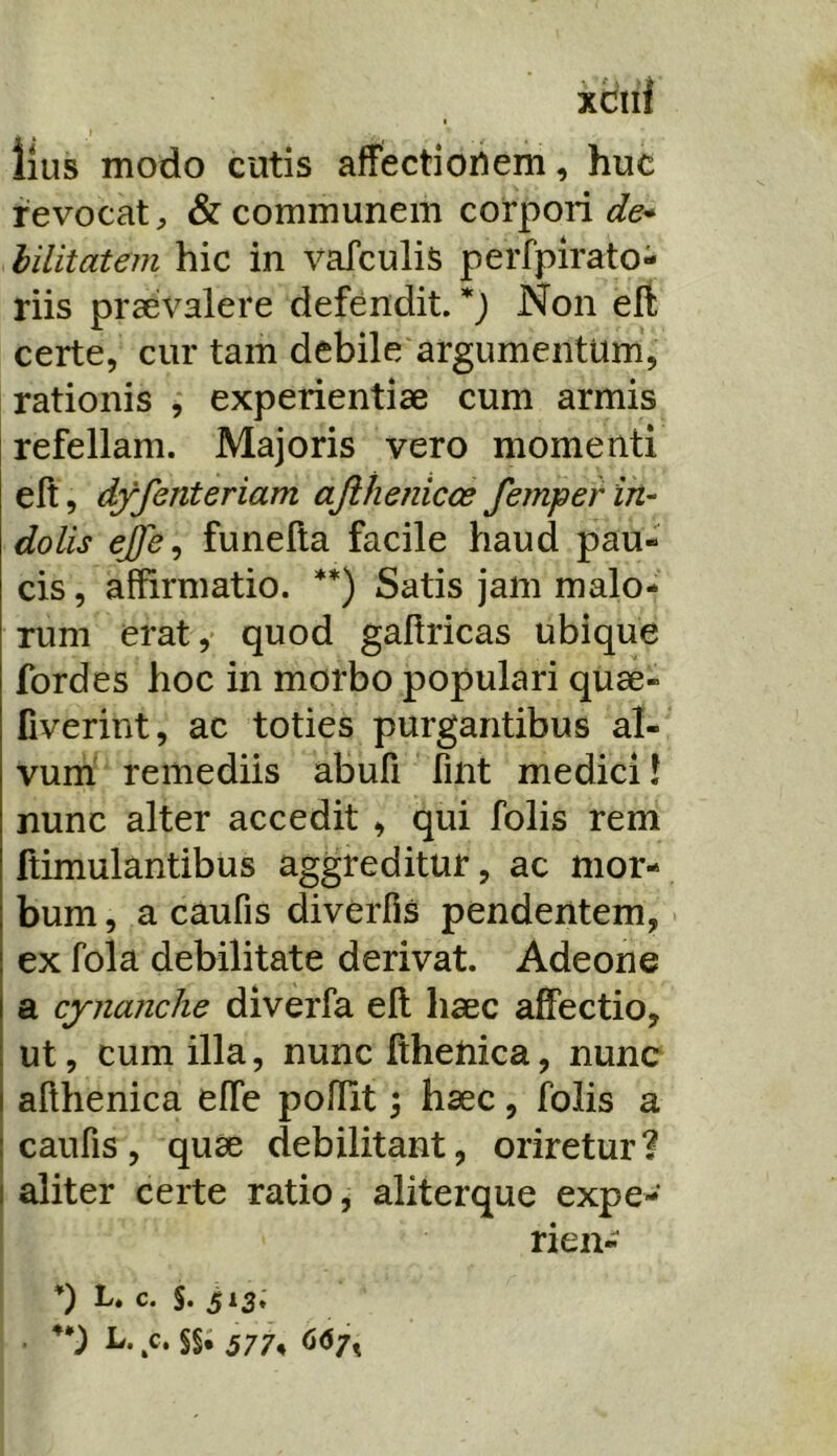 Ilus modo cutis affectiori em, huc revocat;, & communem corpori hilitatem hic in vafculis perfpirato- riis praevalere defendit. *) Non eft certe, cur tam debile argumentum, rationis , experientiae cum armis refellam. Majoris vero momenti eft, dyfenteriam ajihenicos femper in- dolis ejje, funefta facile haud pau- cis , affirmatio. **) Satis jam malo- rum erat,' quod gaftricas ubique fordes hoc in morbo populari quae- fiverint, ac toties purgantibus al- vum remediis abufi fint medici i nunc alter accedit , qui folis rem ftimulantibus aggreditur, ac mor- bum , a caufis diverfis pendentem, ex fola debilitate derivat. Adeone a cynanche diverfa eft haec affectio, ut, cum illa, nunc fthetiica, nunc afthenica effe poffit ^ haec, folis a caufis, quae debilitant, oriretur? aliter certe ratio, aliterque expe- rien- *) L. c. S. 513. ■ .c. §§• 577, 66/^