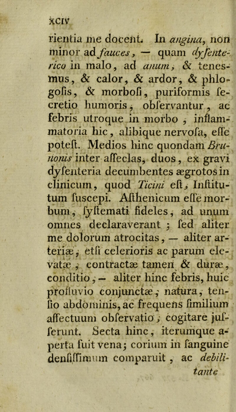 rieiitia me docent* In angina^ non minor ad fauces, — quam djfente- rico in malo, ad anum, & tenes- mus, Sc calor, & ardor, & phlo»- goFis, & morbofi, puriformis fe- cretio humoris ^ obfervantur , ac febris utroque in morbo , inflam- matoria hic, alibique nervofa, efTe poteft. Medios hinc quondam Bru- nonis inter afleclas, dUos, ex gravi dyfenteria decumbentes aegrotos in clinicum, quod Ticini eftj Inltitu- tum fuscepi. Althenicum e(Te mor- bum,' fyftemati fideles, ad unum omnes declaraverant ; fed aliter me dolorum atrocitas, — aliter ar- teri^ ^ etfi celerioris ac parunl ele- vat^ contractae tamen & durae, conditio— aliter hinc febris, huic profluvio conjunctae,' natura, ten- fio abdominis, ac frequens fimilium affectuum obfervatio ; cogitare juf- ferunt. Secta hinc, iterumque a- perta fuit vena; corium in fanguine denrifrimum comparuit , ac debili- tante