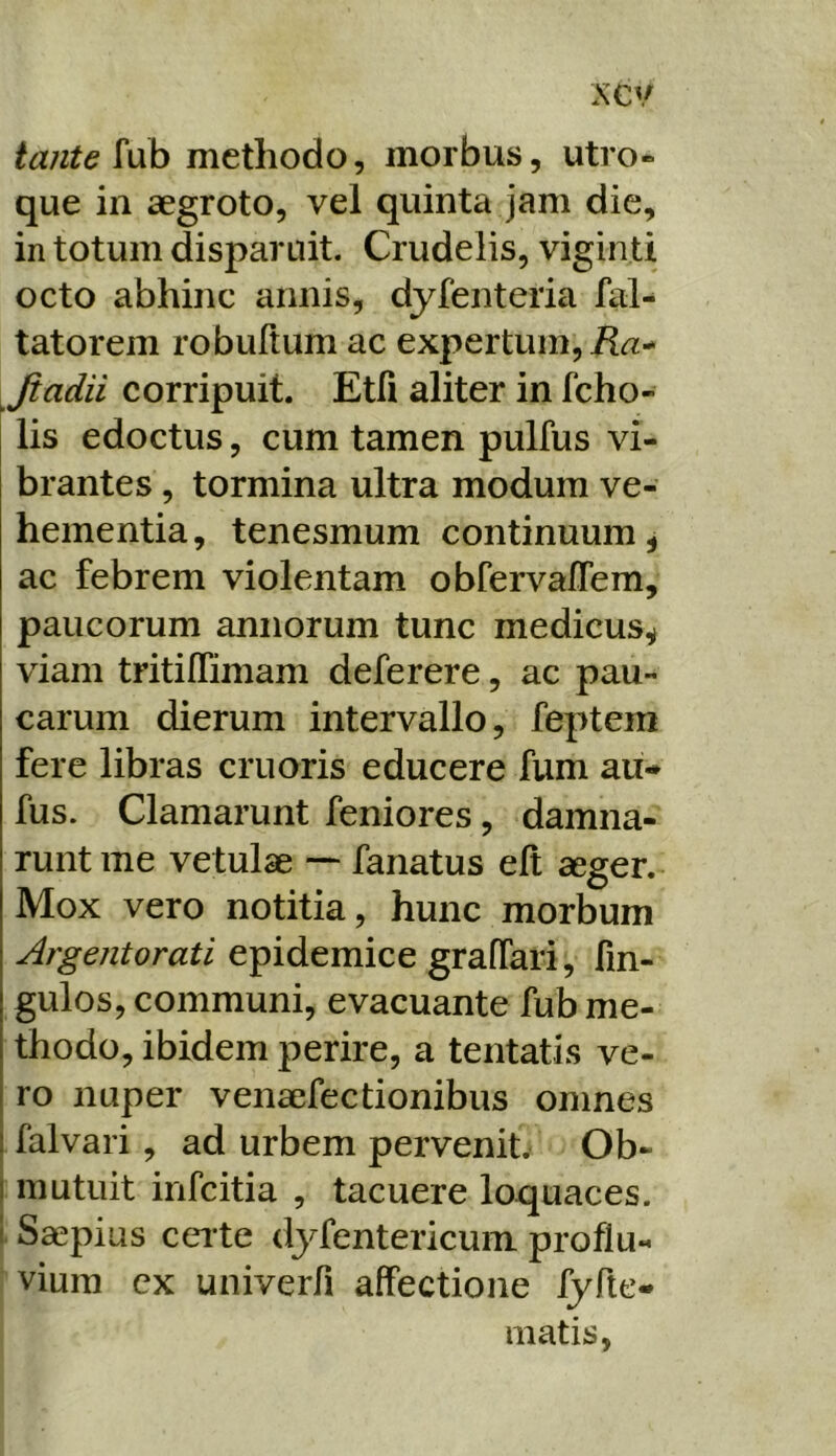 fub methodo, morbus, utro- que in aegroto, vel quinta jam dic, in totum disparuit. Crudelis, viginti octo abhinc annis, dyfenteria fal- tatorem robuftum ac expertum, Jiadii corripuit. Etfi aliter in fcho- lis edoctus, cum tamen pulfus vi- brantes , tormina ultra modum ve- hementia, tenesmum continuum, ac febrem violentam obfervalTem, paucorum annorum tunc medicus, viam tritiflimam deferere, ac pau- carum dierum intervallo, feptem fere libras cruoris educere fum au-» fus. Clamarunt feniores, damna- runt me vetulae ~ fanatus ell aeger. Mox vero notitia, hunc morbum Argentorati epidemice graffari, fin- gulos, communi, evacuante fub me- thodo, ibidem perire, a tentatis ve- ro nuper venaefectionibus omnes falvari, ad urbem pervenite Ob- mutuit infcitia , tacuere loquaces. Saepius ceite dj^fentericum proflu- i viura cx univerfi affectione fyfte- matis,