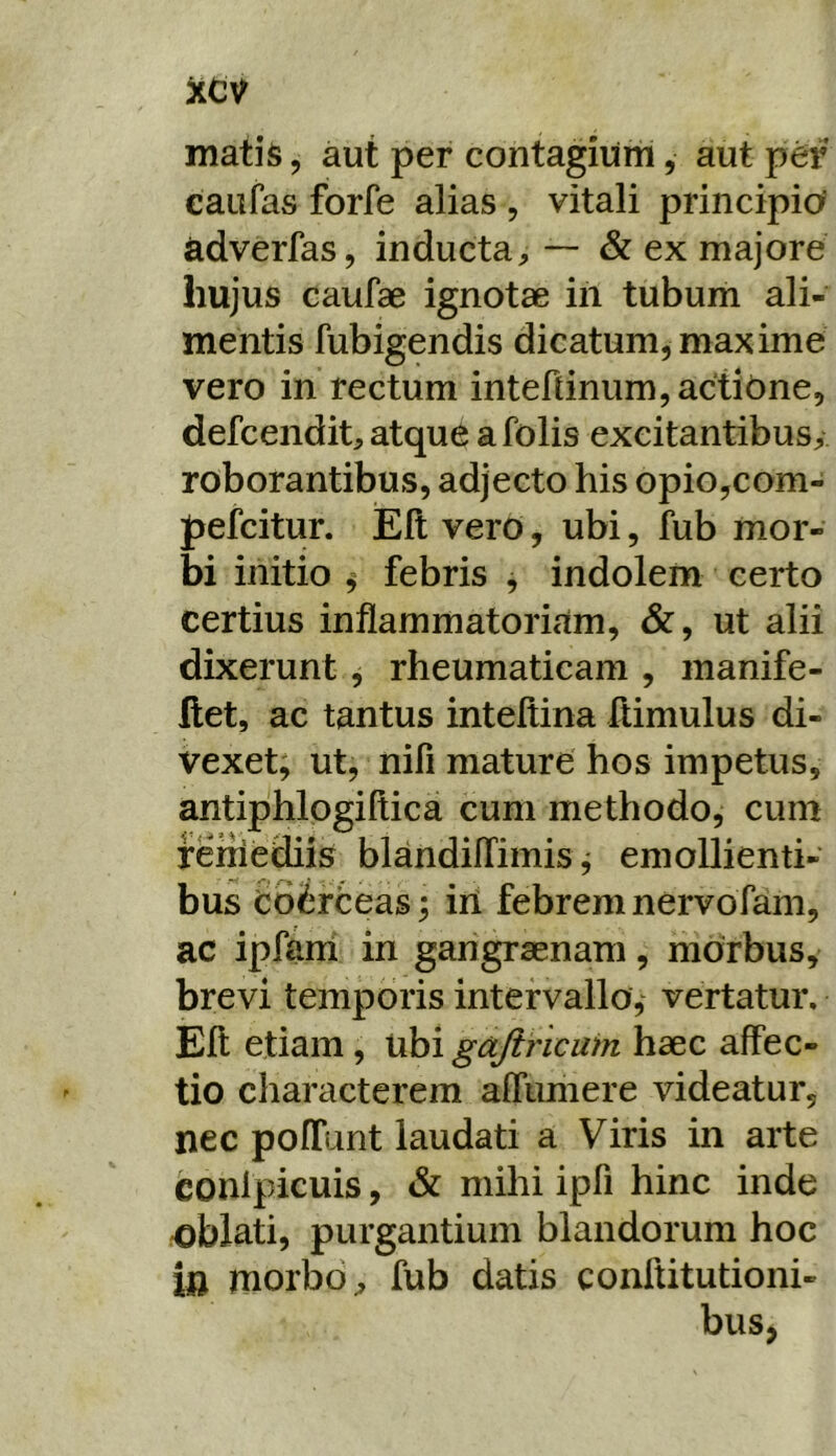 xcv matis, aut per contagium, aut per caufas forfe alias , vitali principio' adverfas, inducta— & ex majore hujus caufae ignotae in tubum ali- mentis fubigendis dicatum, maxime vero in rectum intertinumjactione, defcendit, atque afolis excitantibus^ roborantibus, adjecto his opio,com- pefcitur. Elt vero, ubi, fub mor- bi initio ^ febris ^ indolem certo certius inflammatoriam, &, ut alii dixerunt, rheumaticam , manife- flet, ac tantus inteltina ftimulus di- vexet; ut, nifi mature hos impetus, antiphlogiftica cum methodo, cum remediis blandilTimis ,• emollienti- bus ioirteas; iri febrem nervofam, ac ipfarh in garigrasnam, morbus, brevi temporis intervallo, vertatur. Eli etiam, ubi gajirlcam haec affec- tio characterem aflimiere videatur, nec pofTunt laudati a Viris in arte conlpicuis, & mihi ipfi hinc inde rOblati, purgantium blandorum hoc ift morbofub datis conftitutioni- bus,
