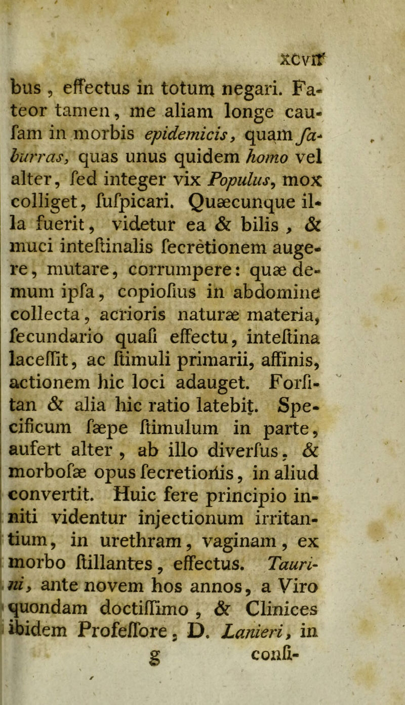 xcvrr bus 5 effectus in totum negari. Fa- teor tamen, me aliam longe cau- fam in morbis epidemicis y quam fa-^ hurras, quas unus quidem homo vel alter, fed integer vix Populus^ mox colliget, fufpicari. Quaecunque il- la fuerit) videtur ea & bilis , & muci inteltinalis fecretionem auge- re , mutare, corrumpere: quae de- mum ipfa, copiofius in abdomine ! collecta, acrioris naturae materia, i fecundario quafi effectu, inteltina i laceflit, ac flimuli primarii, affinis, actionem hic loci adauget. Forfi- tan & alia hic ratio latebit. Spe- cificum faepe ftimulum in parte, I aufert alter , ab illo diverfus, & ; morbofae opus fecretioiiis, in aliud : convertit. Huic fere principio in- I niti videntur injectionum irritan- i tium, in urethram, vaginam , ex I morbo flillantes , effectus. Tauri- ni, ante novem hos annos, a Viro quondam doctiffimo , & Clinices ibidem Profeffore, D. Lanieri, in g confi-