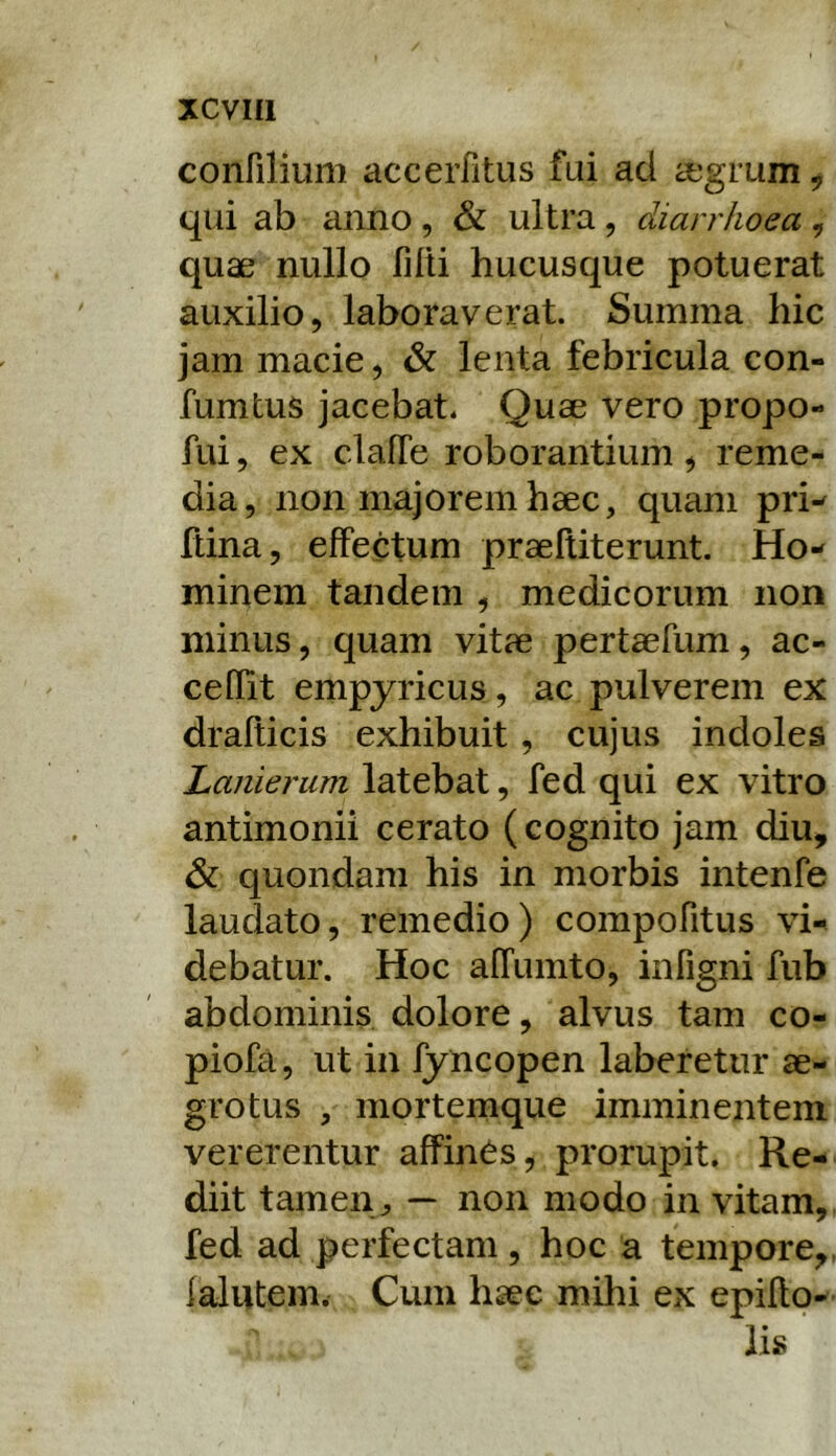 confilium accerfitus fui ad aegrum ^ qui ab anno , & ultra , diarrhoea , quae nullo filti hucusque potuerat auxilio, laboraverat. Summa hic jam macie, & lenta febricula con- fumtus jacebat. Quae vero propo- fui, ex clalTe roborantium, reme- dia, non majorem haec, quam pri-^ fdna, effectum praeftiterunt. Ho-^ minem tandem , medicorum non minus, quam vitae pertaefum, ae- ce flit empyricus, ac pulverem ex drafticis exhibuit, cujus indoles Laiiieriim latebat, fed qui ex vitro antimonii cerato (cognito jam diu^ & quondam his in morbis intenfe laudato, remedio) compofitus vi-^ debatur. Hoc alTumto, infigni fub abdominis dolore, alvus tam co- piofa, ut in fyncopen laberetur ae- grotus , mortemque imminentem vererentur affines, prorupit. Re- diit tamen^ — non modo invitam, fed ad perfectam, hoc a tempore,, lalutem. Cum haec mihi ex epifto- li»