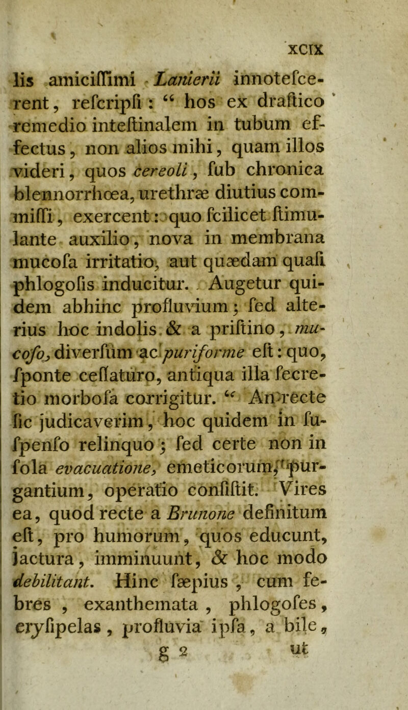 xcrx lis amiciflimi Lanierii innotefce- rent, refcripri : “ hos ex draftico * remedio intellinalem in tubum ef- fectus 5 non alios mihi, quam illos videri, quos cereoli, fub chranica blennorrhoea, urethrae diutius com- milTi, exercent: quo fcilicet Itimu- lante auxilio, nova in membrana mucofa irritatio^ aut quaedam quafi I phlogofis inducitur. ^ Augetur qui- i dem abhinc profluvium; fed alte- ! rius hoc indolis. & a priltino, mu- \ c<^jdiverfum ac^/?wr^or/7z^ eft:quo, I fponte cedaturo, antiqua illa fecre- tio morbofa corrigitur. An>recte fic judicaverim , hoc quidem in fu- I fpenfo relinquo; fed certe non in I fola evacuatione, emeticorumpipUr- I gantium, operatio confiftit. Vires I ea, c\\xodYQcle a Bnmone definitum : eft, pro humorum, quos educunt, I iactura, imminuunt, & hoc modo I debilitant. Hinc faepius , cum fe- bres , exanthemata , phlogofes, erjfipelas , profluvia ipfa, a bile, g 2 ut