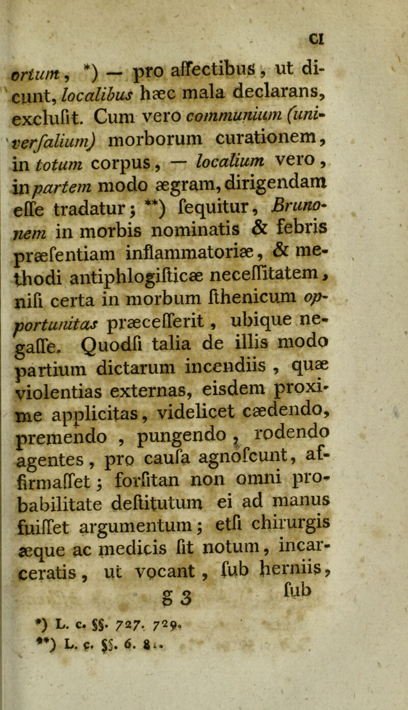 ortum, *) — pro affectibus, ut di- cunt, localibus hcCC mala declarans, exclufit. Cum vero communium (uni- verfalium) morborum curationem, in totum corpus, — localium vero , partem modo aegram, dirigendam effe tradatur; **) fequitur, Bruno* nem in morbis nominatis & febris praefentiam inflammatoriae, & me- thodi antiphlogilUcae neceflitatem > nifi certa in morbum fthenicum op- portunitas praeceflerit, ubique ne- i gafle. Quodfi talia de illis modo partium dictarum incendiis , qu« I violentias externas, eisdem proxi- ! me applicitas, videlicet caedendo, premendo , pungendo ^ rodendo agentes, pro caufa agnofcunt, af- firmaffet; forfltan non omni pro- babilitate dellitutum ei ad manus fuilTet argumentum; etfi chirurgis seque ac medicis fit notum, incar- ceratis , ut vpcant, fub herniis ? g 3 ♦) L. c. SS- 727*. 729- **) L. q, $§. 6. 81.