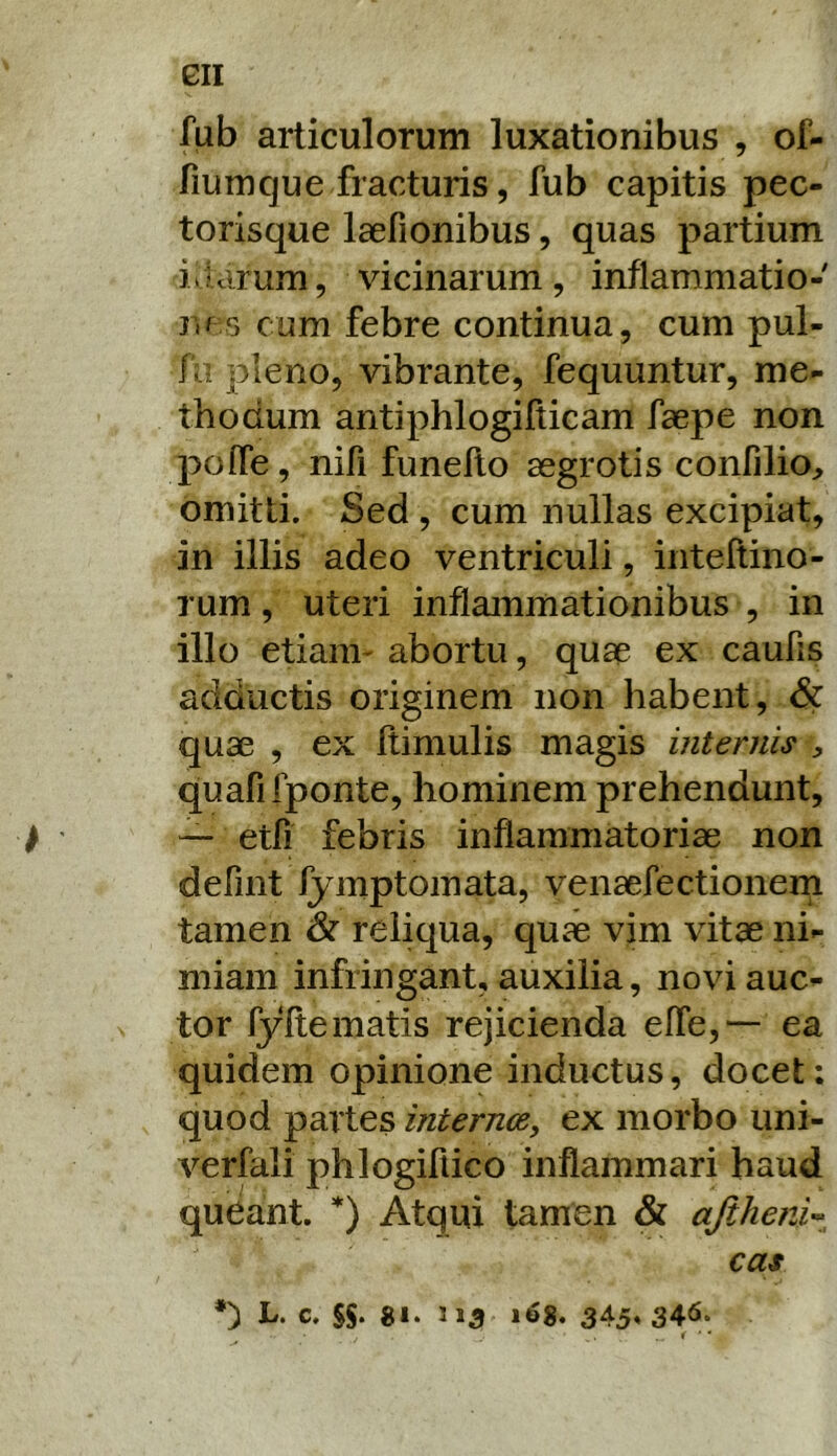 GII fub articulorum luxationibus , of- fiumque fracturis, fub capitis pec- torisque laefionibus, quas partium idcirum, vicinarum, inflammatio- ne 5 cum febre continua, cum pul- fu pleno, vibrante, fequuntur, me- thodum antiphlogifiicam faepe non polfe, nifi funefto aegrotis confilio, omitti. Sed , cum nullas excipiat, in illis adeo ventriculi, iiiteftino- rum, uteri inflammationibus , in illo etiam- abortu, quae ex caufis adductis originem non habent, Sc quae , ex flimulis magis internis , quafifponte, hominem prehendunt, ^ — etfi febris inflammatoriae non defint fymptomata, venaefectionern tamen dr reliqua, quae vim vitae ni- miam infringant, auxilia, novi auc- tor ryitematis rejicienda effe,*— ea quidem opinione inductus, docet: quod partes internce, ex morbo uni- verfali phlogifiico inflammari haud queant. *) Atqui tamen & ajiheni’- cas *) L. c. SS* ««• 345» 34^‘ ^ ■ *