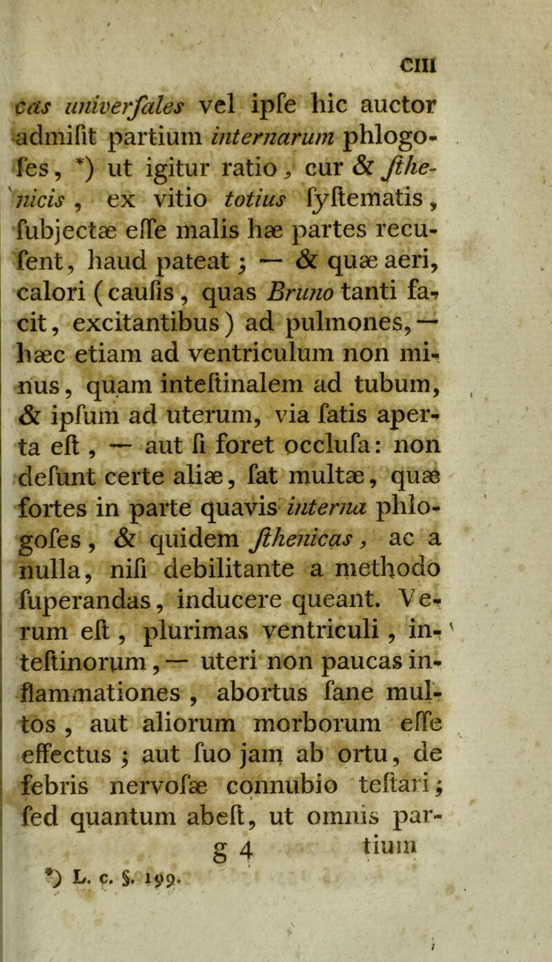 cas univerfales vel ipfe hic auctor admifit partium internarum phlogo- fes 5 *) ut igitur ratio cur & Jihe- 'nicis , ex vitio totius lyltematis, fubjectae efTe malis hae partes recu- fent, haud pateat; — & quae aeri, calori ( caufis, quas Bruno tanti fa7 cit, excitantibus) ad pulmones,— haec etiam ad ventriculum non mi^ nus, quam inteftinalem ad tubum, . & ipfum ad uterum, via fatis aper-» ta elt, — aut fi foret occlufa: non defunt certe aliae, fat multae, quae fortes in parte quavis interna phlo- gofes , & quidem Jihenicas, ac a nulla, nifi debilitante a methodo I fuperandas, inducere queant. Ve- I rum elt, plurimas ventriculi, in-' ( teltinorum, — uteri non paucas in- 1 flammationes , abortus fane mul- 1 tos , aut aliorum morborum effe I effectus y aut fuo jam ab ortu, de : febris nervofae cqnnubio teftari; fed quantum abell, ut omnis par- g 4 tium *) L. c. §. 199- i