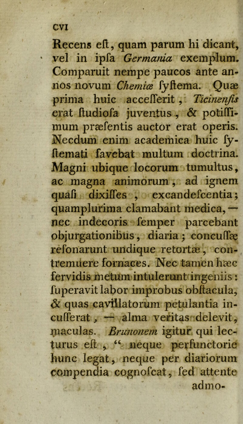Recens eft, quam parum hi dicant, ' vel in ipfa Germania exemplum. Comparuit nempe paucos ante an- nos novum Chemioe fyflema. Quae prima huic accelTerit , Ticinenfis erat hudiofa juventus , & potiffi- mum praefentis auctor erat operis. Necdum enim academica huic fy- ftemati favebat multum doctrina. Magni ubique locorum tumultus, ac magna animorum, ad ignem quali dixifles , excandefeentia; quamplurima clamabant medica, — nec indecoris femper parcebant objurgationibus, diaria; concufTae refonarunt undique retortae, con- tremuere fornaces. Nec tamen haec fervidis metum intulerunt ingeniis: fuperavit labor improbus obltacuia, quas cavillatorum petulantia in- cufTerat—- alma veritas delevit, piaculas. Brunonem igitur qui lec- turus eft , neque perfunctorie hunc legat, neque per diariorum compendia cognofeat, fed attente admo-