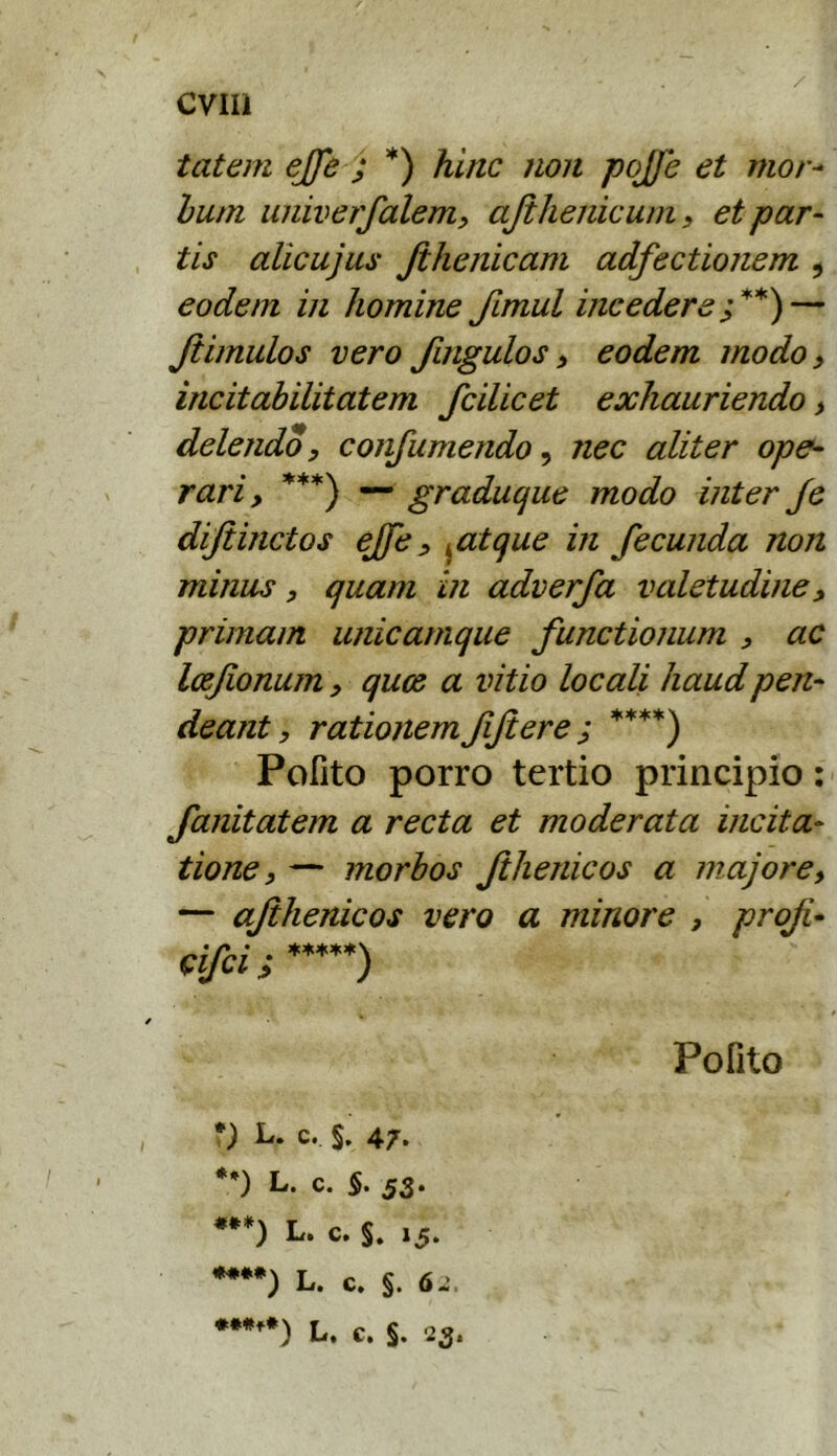 tatem ejfe j *) hinc non pojje et mor^ Ium univerfalemy ajihenicuni s et par- tis alicujus Jilienicam adfectionem , eodem in homine Jimul incedere— Jiimulos vero fingulos > eodem modo y incitabilitatem fcilicet exhauriendo > delendo, confumendo, nec aliter ope- rari , — graduque modo inter Je dijiinctos eJfe, ^atque in fecunda non minus, quam in adverfa valetudine, primam unicamque functionum , ac Ixfionum, qum a vitio locali haudpen- deant, rationemfijiere; ****) Pofito porro tertio principio: fanitatem a recta et moderata incita- tione, — morbos fthenicos a majore, — afihenicos vero a minore , profi- cifci ; Pofito L. c. §. 47. *•) L. c. 5. 53. ***) L. c. §. 15. L. c. §.6.', ♦***) L. c. §. 23.