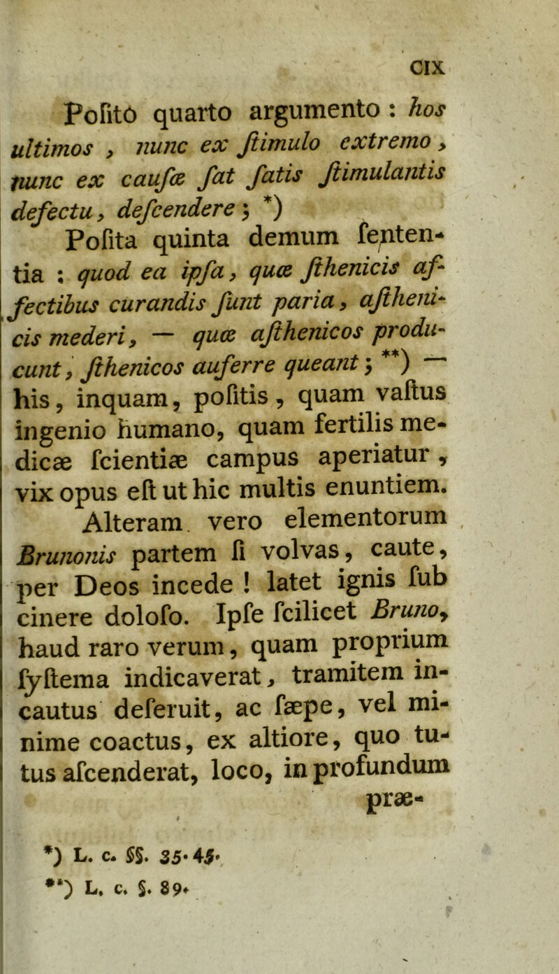 CIK PoRtO quarto argumento : hos ultittios ) iiuiic €X Jiimulo extremo > tuinc ex caufce fat fatis Jtimulantis defectu, defcendere\ Pofita quinta demum feAten- tia ; quod ea ipfa, qux fthenicis af fectibus curandis funt paria, aftheni- cis mederi, ~ quce afthenicos produ- cunt, Jihenicos auferre queant, **) his, inquam, pofitis, quam vaftus ingenio humano, quam fertilis me- dicae fcientiae campus aperiatur, vix opus eft ut hic multis enuntiem. Alteram vero elementorum i Bru?io?iis partem R volvas, caute, I per Deos incede ! latet ignis fub I cinere dolofo. Ipfe fcilicet Brunoj \ haud raro verum, quam proprium I fyRema indicaverat, tramitem in- I cautus deferuit, ac faepe, vel mi- i nime coactus, ex altiore, quo tu- tus afcenderat, loco, in profundum prae- L» c. §§t 35* 4-5*