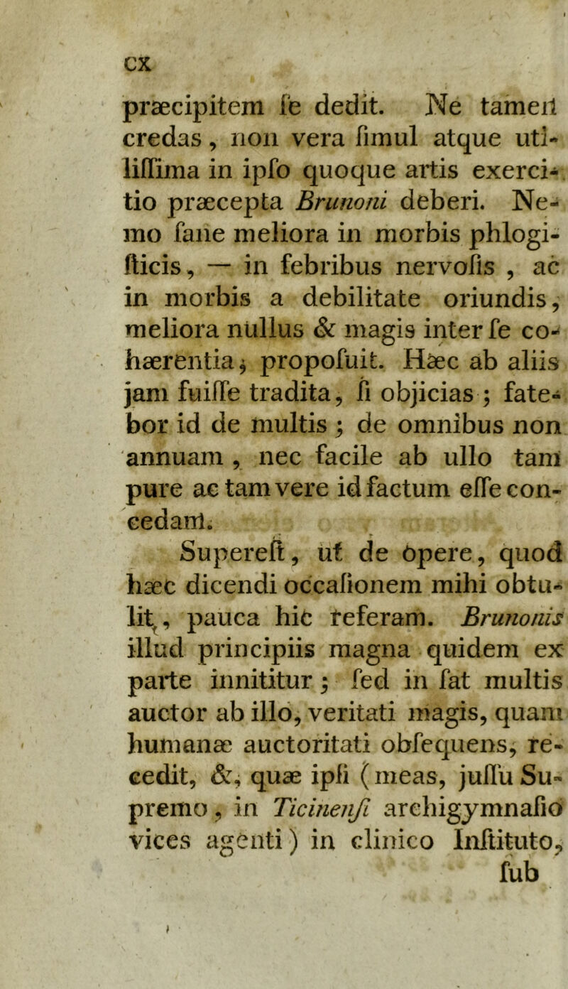 prsecipitem fe dedit. Ne tameil credas, non vera fimul atque uti- liflima in ipfo quoque aitis exerci- tio praecepta Brunoni deberi. Ne- mo faiie meliora in morbis phlogi- fticis, — in febribus nervofis , ac in morbis a debilitate oriundis, meliora nullus magis inter fe co- haerentia^ propofuit. Haec ab aliis jam fuilfe tradita, li objicias ; fate- bor id de multis ; de omnibus non annuam , nec facile ab ullo tani pure ac tam vere id factum effe con- cedam. , • Y Supereft, uf de Opere, quod haec dicendi occalionem mihi obtu- lit^, pauca hic teferarh. BrunonU illud principiis magna quidem ex parte innititur; fed in fat multis auctor ab illo, veritati magis, quam humanae auctoritati obfequens, re- cedit, quae ipli ( meas, jullu Su- premo , in Ticinen/i arehigymnafio vices agenti) in clinico IiiTtituto, fub I