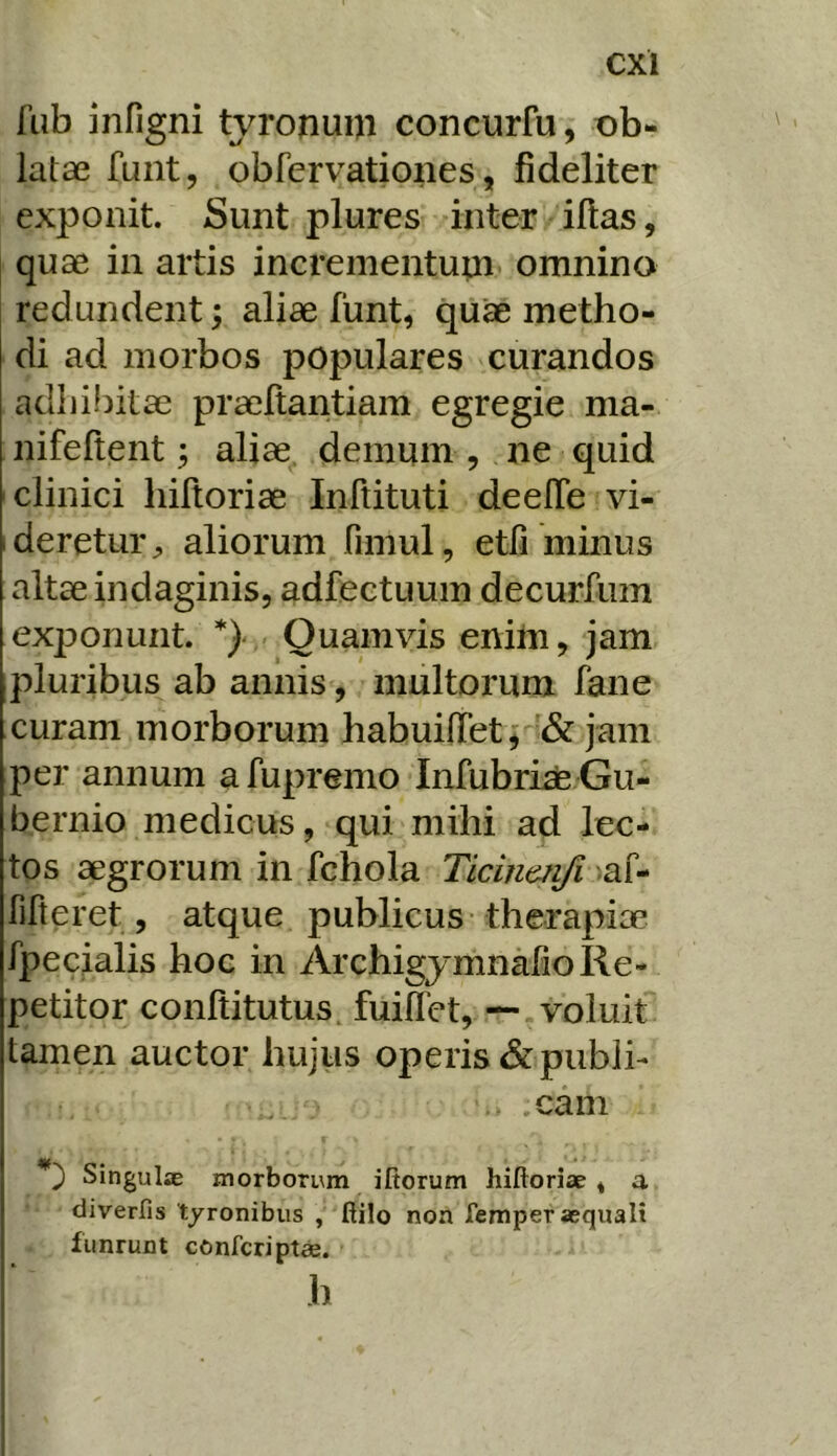 fub infigni tvronum concurfu, ob- latae funt, obfervatioiies, fideliter exponit. Sunt plures inter illas, quae in artis incrementupi omnino redundent; aliae funt, qu^ metho- di ad morbos populares curandos adliibitae praeltantiam egregie ma- nifeftent; aliae, demum , ne quid clinici liiftoriae Inftituti deelTe vi- ideretur^ aliorum fimul, etfi minus altae indaginis, adfectuum decurfum exi^onunt. *} Quamvis enim, jam pluribus ab annis, multorum fane curam morborum habuilTet; & jam per annum a fupremo Infubrhe Gu- bernio medicus, qui mihi ad lec- tos aegrorum in fchola Ticinmfi fifteret, atque publicus therapiae fpecialis hoc in ArchigymnafioRe- petitor conltitutus, fuillet, —.voluit tamen auctor hujiis operis &publh .cani Singulae morborum ifiorum hiftoriae * a diverfis tyronibus , fiilo non femper aequali funrunt confcripta. h