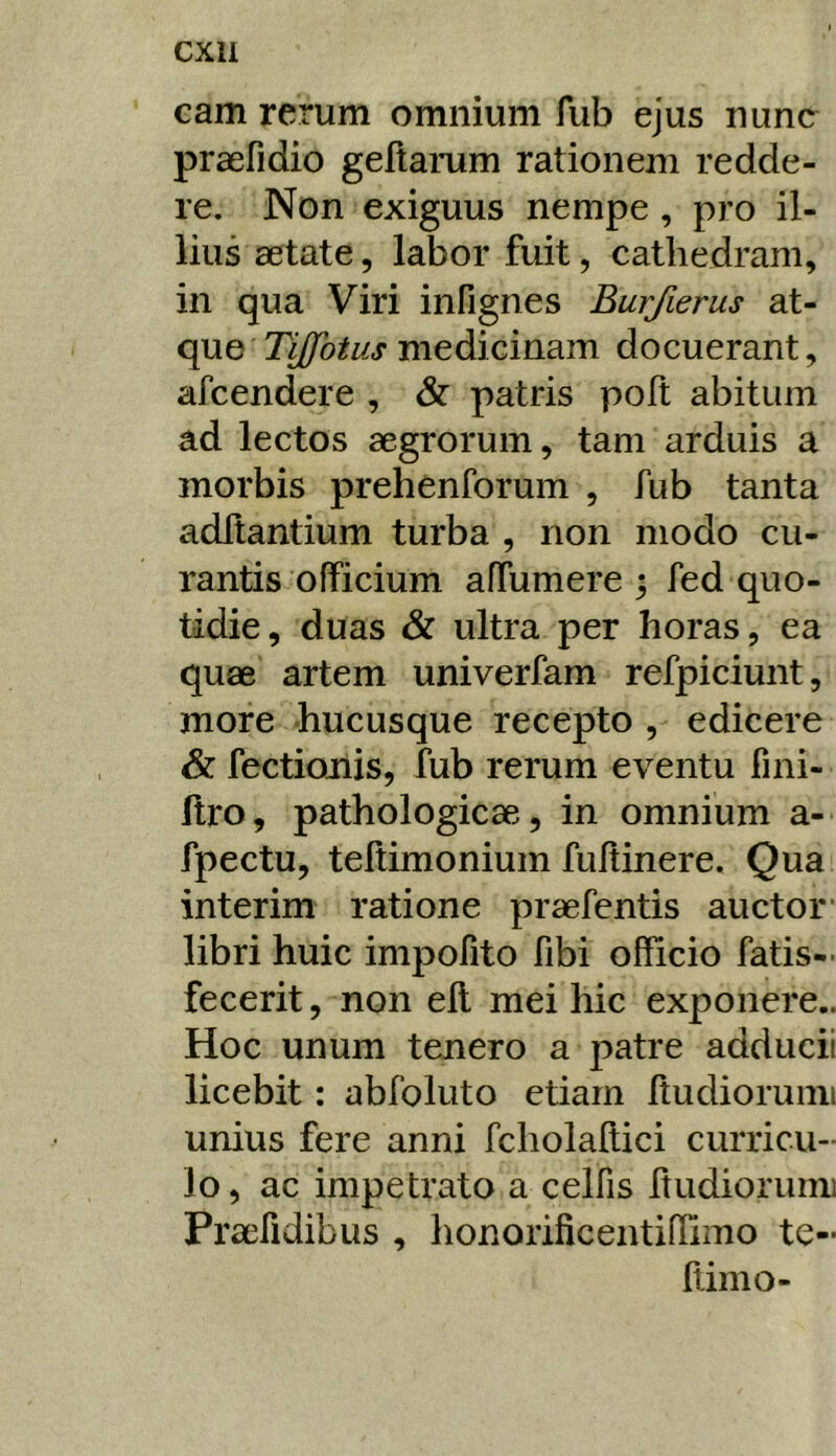 cam rerum omnium fub ejus nunc praefidio geftarum rationem redde- re. Non exiguus nempe, pro il- lius aetate, labor fuit, cathedram, in qua Viri infignes Burfierus at- que Tijfotus medicinam docuerant, afcendere , & patris polt abitum ad lectos aegrorum, tam arduis a morbis prehenforum , fub tanta aditantium turba , non modo cu- rantis officium affumere ^ fed quo- tidie, duas & ultra per horas, ea quae artem univerfam refpiciunt, more hucusque recepto , edicere & fectionis, fub rerum eventu fini- ftro, pathologicae, in omnium a- fpectu, teftimonium fuffinere. Qua interim ratione praefentis auctor* libri huic impofito fibi officio fatis- fecerit, non ell mei hic exponere.. Hoc unum tenero a patre adducit licebit : abfoluto etiam ftudioruini unius fere anni fcholallici curricu- lo, ac impetrato a celfis ftudiorumi Praefidibus , honorificentiffimo te- liimo-