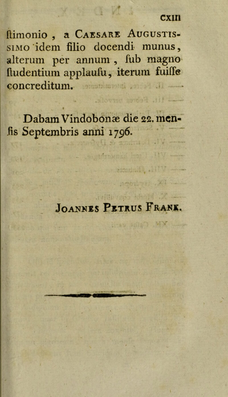 cxiri ftimonio , a Caesare Augustis- simo idem filio docendi munus, alterum per annum , fub magno* (ludentium applaufu, iterum fuiffe concreditum. • ■ - — « Dabam Vindobonae die 22, mcn-* iis Septembris anni 1796. JoANKKS Petrus Frakk. u ■;. ■ \