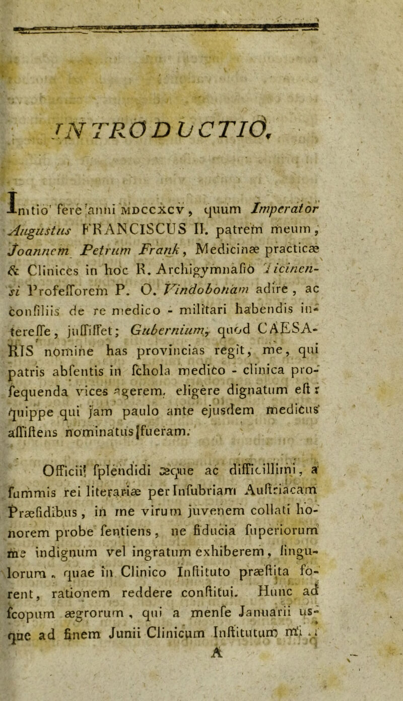 •jauAijara tNTR0DIjCTI6, Initio'fere'anni Mdccxcv, cjiium Imperator Augustus FKANCiSCUS II. patrefn riieum, Joannem Petrum Franky Medicinae practicae Clinices in hoc K. Arclngymnafib licincn- si ProfelTorem P. O. PindoboHani adire , ac confiliis de re medico - militari habendis in- tere ITe, jnlTitret; Gubernium, quod CAESA- RIS nOmine has provincias regit, me, qui patris abfentis in fchola medito - clinica pro- fequenda vices agerem, eligere dignatum eft r quippe qui jam paulo ante ejusdem medicus’ alTiftens hominatus jfueram. Officii! fplendidi :squie ac difficillirni, a furhmis rei literar-iae per Infubrianri Aurtriacami Praefidihus , in rne virum juvenem collati ho- norem probe fentiens , ne fiducia fiiperiorumi tas indignum vel ingratum exhiberem, lingii- lorura « rpiae in Clinico Infiituto praeltha fo- rent, rationem reddere conditui. Hunc acf icopitm aegrorum , qui a menfe Januarii us- qnc ad finem Junii Clinicum Inftitutun? ntj A