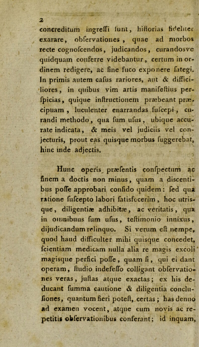 concreditum ingrelfi lunt, hihorias ftdelitci exarare, obfervationes , quae ad morbos recte cognofcendos, judicandos, curandosve quidquam conferre videbantur, certum in or- dinem redigere, ac fine fuco exponere fategi. In primis autem cafus rariores, aut & diffici- liores , in quibus vim artis manifeftius per- fpicias, quique inftructionem pra?beant prafi- cipuarn , luculenter enarrandas fufeepi , cu- randi methodo, qua fum ufus, ubique accu- rate indicata, & meis vel judiciis vel con- jecturis, prout eas quisque morbus fuggerebat, hinc inde adjectis. Hunc operis^ praefentis confipcctum ac finem a doctis non minus, quam a discenti- bus pofle approbari confido quidem: fed qua ratione fufeepto labori fatisfccerim , hoc utris- que , diligentiae adhibitae, ac veritatis, qua in omnibuus fum ufus, teltimonio innixus, dijudicandum relinquo. Si verum efi nempe, quod haud difficulter mihi quisque concedet, fcientiam medicam nulla alia re magis excoli ’ magisqiie perfici poffe , quam fi , qui ei dant operam, ffudio indefeflb colligant obfervatio- nes veras, juftas atque exactas; ex his de- ducant fumma cautione & diligentia conchi- fiones, quantum fieri poteft, certas ; hasdenuo ad examen vocent, atque cum novis ac re- petitis obfervation ibus conferant; id inquam.