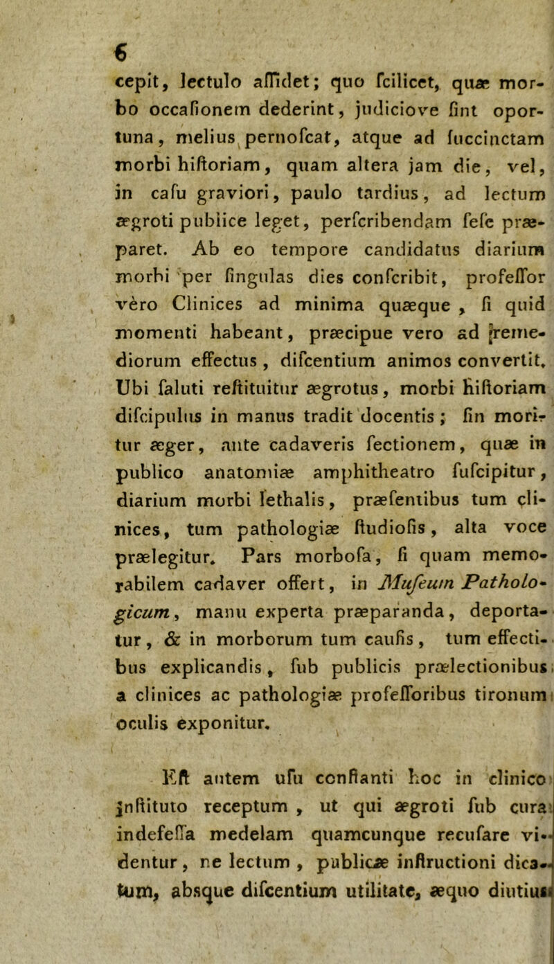 € cepit, lectulo afTidet; quo fcilicet, qu« mor- bo occafionem dederint, judiciove fint opor- tuna, melius pernofcat, atque ad fuccinctam morbi hiftoriam, quam altera jam die, vel, in cafu graviori, paulo tardius, ad lectum aegroti pubiice leget, perfcribendam fefc prae- paret. Ab eo tempore candidatus diarium morbi per fingiilas dies confcribit, profelTor T^ero Clinices ad minima quaeque , fi quid momenti habeant, praecipue vero ad Reme- diorum effectus , difcentium animos convertit. Ubi faluti reftituitur aegrotus, morbi Riftoriam difcipulus in manus tradit docentis; fin morir tur aeger, ante cadaveris fectionem, quae in publico anatomiae amphitheatro fufcipitur, diarium morbi lethalis, praefeniibus tum cli- nices, tum pathologiae ftudiofis, alta voce praelegitur. Pars morbofa, fi quam memo- rabilem cadaver offert, in Mufeutn PathoLo* gicunii manu experta praeparanda, deporta- tur , & in morborum tum caufis, tum effecti- bus explicandis, fub publicis praelectionibus, a clinices ac pathologiae profefforibus tironumi oculis exponitur, Kft autem ufii confianti hoc in clinico Jnftituto receptum , ut qui aegroti fub cura>. indefelTa medelam qiiamcunque recufarc vi- dentur , ne lectum , publicae infiructioni dica- tum» ab.sque difcentium utilitate, aequo diutiusi