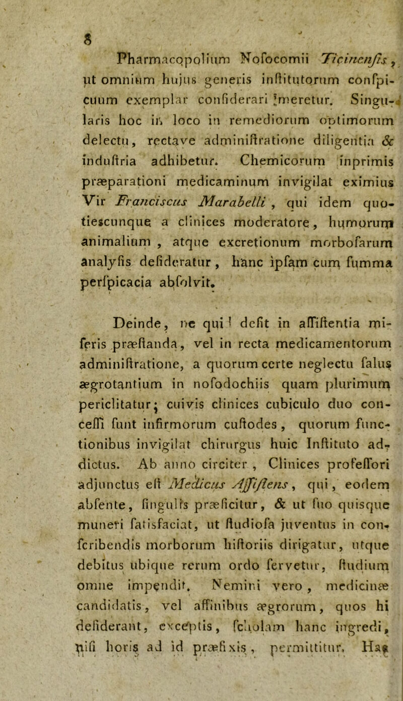 Pharrnacqpolium Nofocomii 'Ticincnjts, ut omnium hujus geneiis infiitutorum confpi- cuum exemplar confiderari imeretur. Singu- laris hoc iii loco in remediorum optimorum delectu, rcctave adminihratione diligentia & indultria adhibetur. Chemicorum inprimis prasparationi rnedicaminum invigilat eximius Vir Franciscas Marahelli , qui idem quo- tiescunque a clinices moderatore, humorurti animalium , atque excretionum morbofarum analjlis defideratur , hanc ipfam curn fumma perfpicacia abfolvit. Deinde, nc qui* defit in alTiltenlia mi- feris praefianda, vel in recta medicamentorum adminiftratione, a quorum certe neglecta falus aegrotantium in nofodochiis quam plurimun> periclitatur* cuivis clinices cubiculo duo con- cefll funt itifirmorum cuftodes , quorum func- tionibus invigilat chirurgus huic Inflituto ad- dictus. Ab anno circiter , Clinices profelTori adjunctus eli JMekicus Ajfiflens ^ c]ai, eorlem abfente, fingulls praeficitur, & ut fuo quisque muneri fatisfaciat, ut lludiofa juventus in con- fcribendls morborum hiftoriis dirigatur, utque debitus ubique rerum ordo fervetur, ftudiurn omne impendit. Nemird vero , mcdiciiue candidatis, vel affinibus aegrorum, quos hi dellderant, excerptis, fcliolam hanc ingredi, ^ifi horis ad Id praefixis, permittitur.