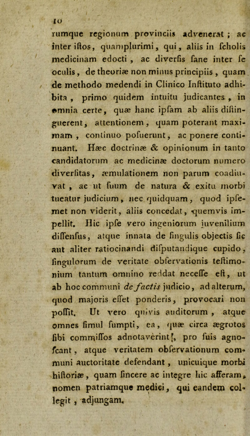 lo rumque regionum provinciis advenerat ; ac inter iftos, qnamplurimi, qui, aliis in fcholis medicinam edocti , ac diverfis fane inter fc oculis, de theoriae non minus principiis , quam / de methodo medendi in Clinico Inftituto adhi- bita , primo quidem intuitu judicantes , in •mnia certe, quae hanc ipfam ab aliis dillin- guerent, attentionem, quam poterant maxi- mam , continuo pofuerunt, ac ponere conti- nuant. Haec doctrinae & opinionum in tanto candidatorum ac medicinae doctorum numero cliverlitas, aemulationem non parum coadiu- vat , ac ut fuum de natura & exitu morbi tueatur judicium, nec quidquam, quod ipfe- met non viderit, aliis concedat, <]uemvis im- pellit, Hic ipfe vero ingeniorum juvenilium diflenfus, atque innata de fingulis objectis fic aut aliter ratiocinandi difputandique cupido, fingiilorum de veritate obfervationis teftimo- nium tantum omnino reddat necefle eft, ut ab hoc communi de factis ]\\A\c\o, ad alterum, quod majoris elTet ponderis, provocari non polTit, Ut vero quivis auditorum , atque omnes fimul fumpti, ea, quae circa aegrotos fibi comrrtilTos adnotaverint[, pro fuis agno- fcant, atque veritatem obfervationum com-» muni auctoritate defendant, unicuique morbi hiftoriae, quam fincere ac integre hic afTeram» fiomen patriamque medici, qui eandem col- legit j adjungam.