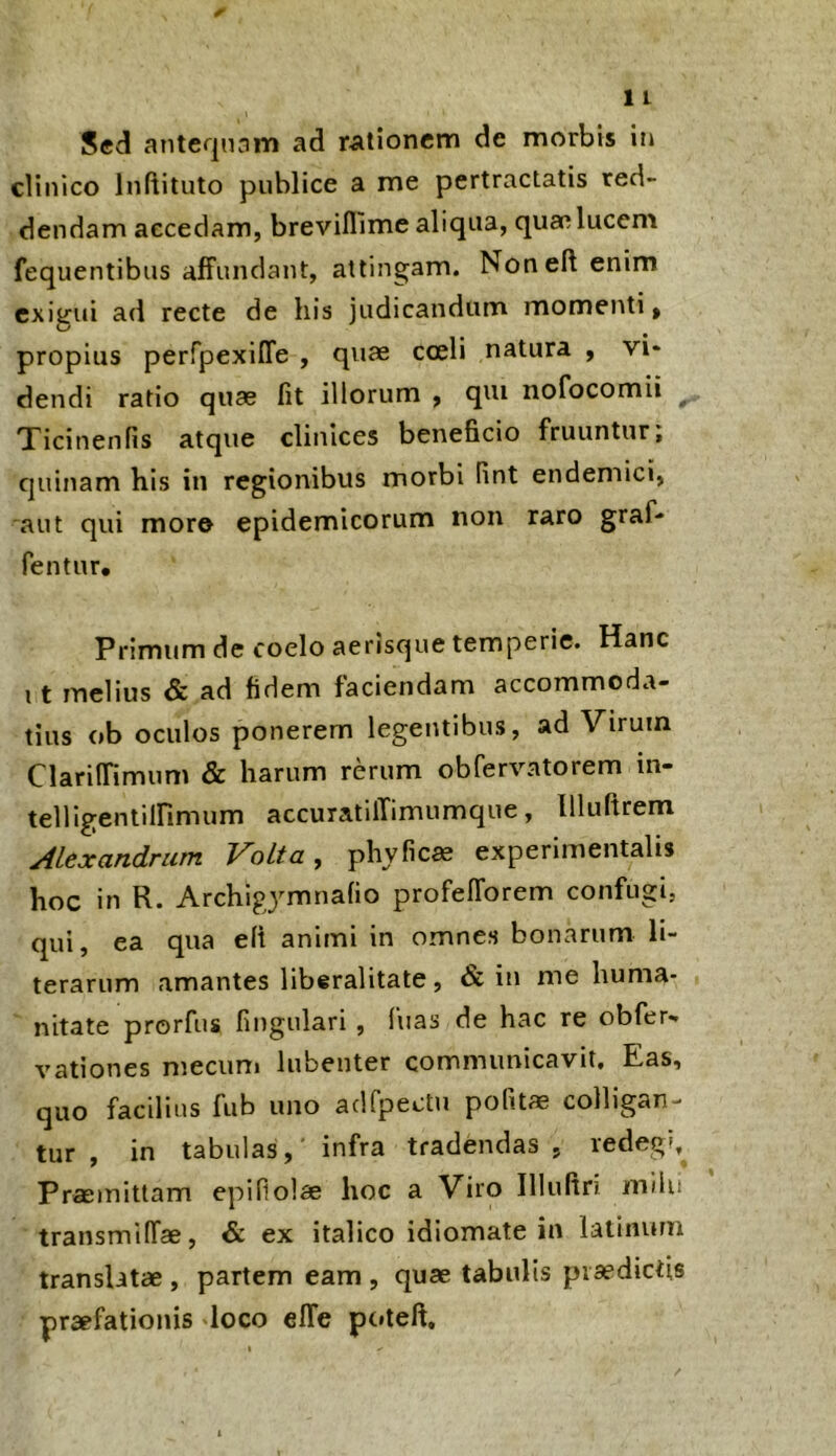 Sed anteqmm ad rationem de morbis in clinico Inftituto publice a me pertractatis red- dendam accedam, breviflime aliqua, quae lucem fequentibus affundant, attingam. Non eft enim exigui ad recte de his judicandum momenti, propius perfpexiire , quae cceli natura , vi- dendi ratio quae fit illorum , qui nofocomii Xicinenfis atque clinices beneficio fruuntur, quinam his in regionibus morbi fint endemici, aut qui more epidemicorum non raro graf- fentur. Primum de coelo aerisc^ue temperie. Hanc 11 melius & ad fidem faciendam accommoda- tius ob oculos ponerem legentibus, ad Virum Clariffimum & harum rerum obfervatorem in- teUigentilfimum accuratilTimumque, llluPtrem Alexandrum Volta, phyficae experimentalis hoc in R. Archigymnafio profelforem confugi, qui, ea qua elt animi in omnes bonarum li- terarum amantes liberalitate, & in me huma- nitate prorfus fingulari , fuas de hac re obfer- vationes mecum lubenter communicavit. Eas, quo facilius fub uno adfpectu pofitae colligan- tur , in tabulas,' infra tradendas, redegi, Pramittam epifiolse hoc a Viro Illuftri milu transmilfae, & ex italico idiomate in latinurn translatae , partem eam , quae tabulis praedictis praefationis loco elTe poteft.