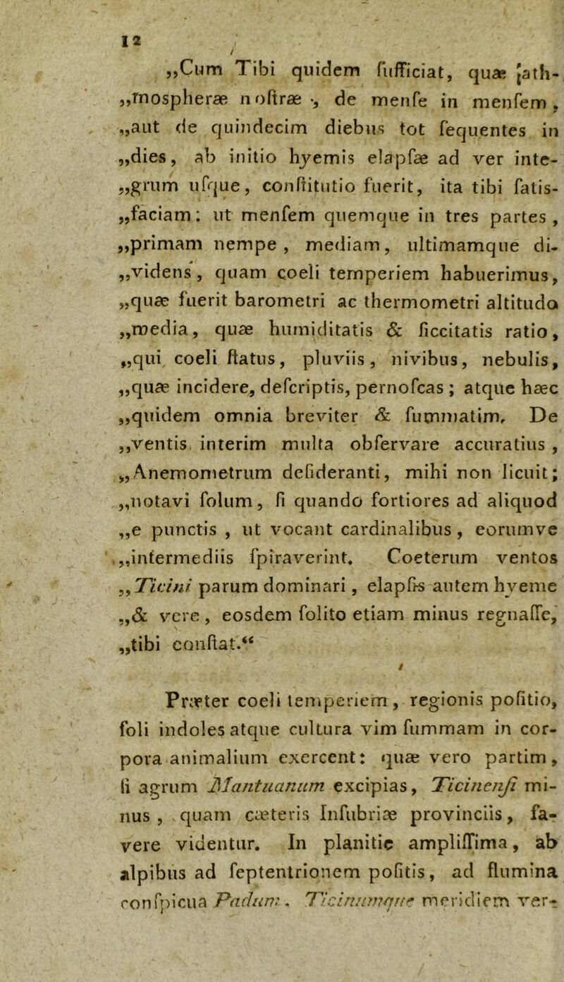 „Cum Tibi quidem fufficiat, qu* Jath- „Tnosplierae noftras-, de menfe in menfem, „aut de quindecim diebus tot fequentes in „dies, ab initio hjemis elapfae ad ver inte- „gmm ufque, conPtitutio fuerit, ita tibi fatis- „faciam; ut menfem quemque in tres partes, „primam nempe, mediam, ultimamque di- ,,videns, quam coeli temperiem habuerimus, „quae fuerit barometri ac thermometri altitudo „media, quae hurniditatis & liccitatis ratio, „qui coeli flatus, pluviis, nivibus, nebulis, ,,quce incidere, defcriptis, pernofcas ; atque haec ,,quidem omnia breviter & futnmatim. De ,,ventis interim multa obfervare accuratius , „Anemometrum defideranti, mihi non licuit; „uotavi folum, fi quando fortiores ad aliquod ,,e punctis , ut vocant cardinalibus, eorumvc „infermediis fpiraverint. Coeterum ventos ,,77c/«/ parum dominari, elapfis autem hveme „& vere, eosdem folito etiam minus regnalTe, ,,tibi conflat.** / Pneter coeli temperiem , regionis pofitio, foli indoles atque cultura vim fummam in cor- pora animalium exercent: quae vero partim, Ii agrum Mantuanum excipias, Ticinenji mi- nus , quam CuCteris Infubriae provinciis, fa- vere videntur. In planitie amplifTima, ab alpibus ad feptentrionem pofitis, ad flumina ronfpicua Padum . Tlciniimquf meridiem verr