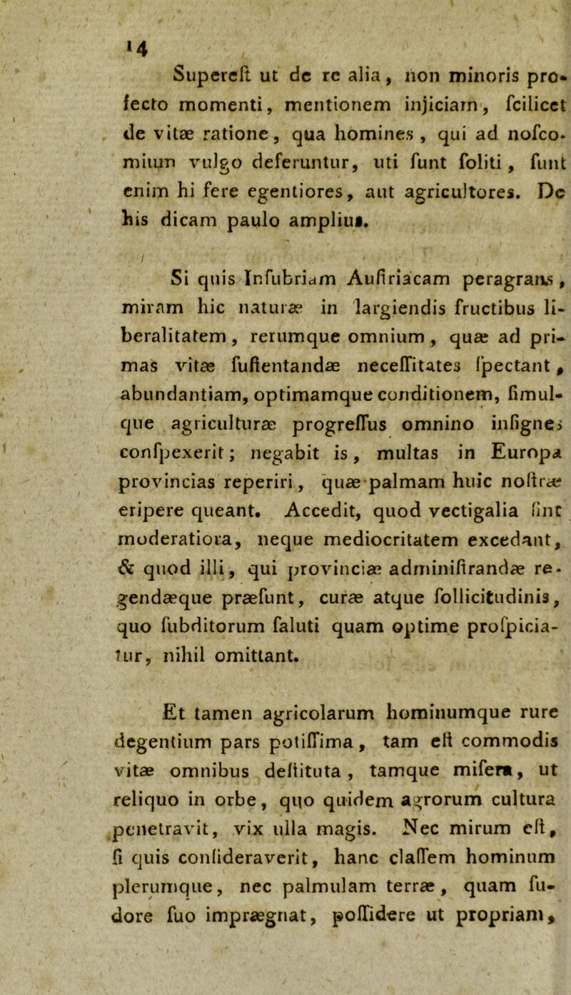 Superclt ut dc rc alia, non minoris pro» fecto momenti, mentionem injiciam, fcilicet de vitae ratione, qua homines , qui ad nofco* miiun vulgo deferuntur, uti funt foliti, funt enim hi fere egentiores, aut agricultores. Dc his dicam paulo ampliui. Si quis Infubridm Aufiriacam peragraiis, miram hic naturae in largiendis fructibus li- beralitatem , rerumque omnium , qua; ad pri- mas vitae fuhentandae necelTitates (pectant, abundantiam, optimamque conditionem, fimul- que agriculturae progreflus omnino infignes confpexerit; negabit is, multas in Europa provincias reperiri, quse palmam huic noftra; eripere queant. Accedit, quod vectigalia (inC moderatiora, neque mediocritatem excedant, & quod illi, qui provinciae adminiftrandae re- gendaeque praefunt, curae atque follicitudinis, quo fubditorum faluti quam optime profpicia- tur, nihil omittant. Et tamen agricolarum horainumque rure degentium pars polilTima, tam eft commodis vitae omnibus deliituta, tamque mifera, ut reliquo in orbe, quo quidem agrorum cultura penetravit, vix ulla magis. Nec mirum clt, fi quis conlideraverit, hanc claffem hominum plerumque, nec palmulam terrae, quam fu- dore fuo impraegnat, polTidere ut propriam»