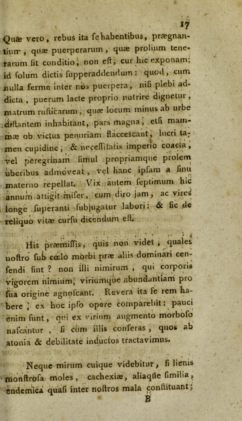 *7 Quae vero» rebus ita febabe-ntibus, pr^gnaii- tiuir , quae puerperarum , quae prolium tene- rarum Iit conditio, non eftj cur hic exponam; id Colum dictis fupperaddenduin: quod, cum jnulla ferme inter nos puerpera, nifi plebi ad- dicta , puerum lacte proprio nutrire dignetur, matrum rufticarum, quee locum minus ab urbe .drCtantem inhabitant, pars magna; eth mam- mae ob victus penuriam flaccescant, lucri ta- men cupidine; & necelTitatis imperio coaeta, \'el peregrinarri limul propriamque prolern uberibus admoveat , vel hanc ipfam a finii materno repellat. Vix autem reptimum hic annum attigit mifer, cum diro jam, ac vires^ longe fuperanti fubjugatur labori: & fic de reliquo vitae curfu dicendum, elb His praemilTis, quis non videt; quales uoftrd fub c(£lo morbi prae aliis dominari cen- fendi fint ? non illi nimirum , qui corporis vigorem nimiumj viriumqiie abundantianni pro fua origine agnolcant. Revera ita fe rem ha- bere ; ex hoc ipfo opere comparebit: pauci enim funt, qui ex virium augmento morbofo nafcantur , fi ciim illis conferas , quos ab atonia & debilitate inductos tractavimus. Neque mirum cuique videbitur, fi lienis •monftrofa moles, cachexi», aliaqlSe fimiha, cndemW quafi inter noftros mala conflituant: B