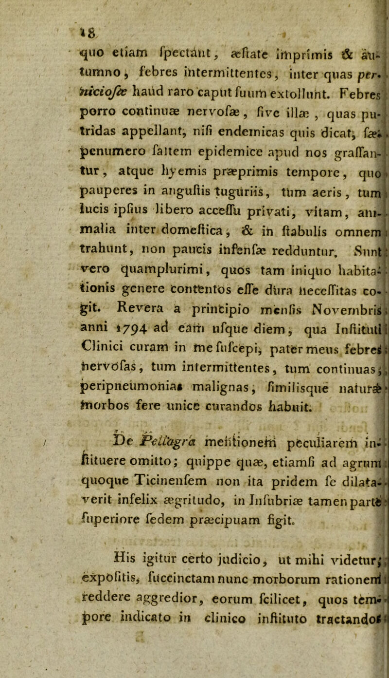 48 <iuo eliam Ipectant, fcfiate Irtipnmis & a\i- tumno j febres ilitermittentes, inter quas Hiciojie haiid raro caput fuum extollunt. Febres porro continuae nervofae, five illcR , quas pu-r tridas appellant, nifi endemicas quis dicaf^ fo;\ ipemimcro faltem epidemice apud nos graflan- tur, atque hyemis praeprimis tempore, quoi pauperes in auguriis tuguriis, Uim aeris, tum i lucis ipfius libero acceflu privati, vitam, ani-. malia inter domeftica j & in ftabulis omnem i trahunt, non paucis infenfae redduntur. Snnt^ vero quamplurimi, quos tam iniquo habita- - tionis genere contentos elTe diira iiece/Titas co- - git. Revera a principio miciifis Novembris; anni 1794 ad eam ufquediem, qua InftittUi^ Clinici curam in tnefufcepij pater meus febresj. iiervofas, tum intermittentes, tum continuasti peripneumoiiia» malignas, fimilisque nahirab* hiorbos fere unice curandos habuit. De JPeltagra meiitioneiti pfcculiarerh in-i fiituere omitto; quippe quae, etiamfi ad agruiii;! quoque Ticinenfem non ita pridem fe dilata-i- verit infelix aegritudo, in Inrubriae tamen partiib fuperiore fedem prajcipuam figit. His igitur certo judicio, ut mihi videtur;; expofitisj fuccinctam nunc morborum rationeidt reddere aggredior, eorum fcilicet, quos tenvJ» porc indicato in clinico inftituto tracUndoIt