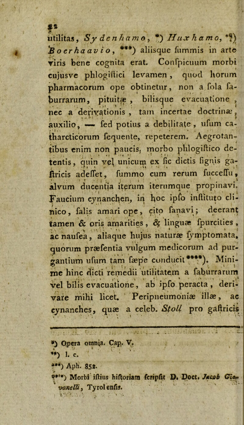 utilitas, Sy denhamo , * *) Hux hamo, 'Boerhaavio, ***) aliisque fummis in arte riris bene cognita erat. Confpiciuim morbi cujusve phlogiilici levamen, quod horum pharmacorum ope obtinetur, non a fola fa- Isurrarum, pitiiit* , bilisque evacuatione , nec a depastionis , tain incertae doctrina’ auxilio, —• fed potius a debilitate, ufum ca- tharcticorum fequente, repeterem. Aegrotan- tibus enim non paucis, morbo phlogiftico de- tentis, quin vei unicurn ex fic dictis fignis ga- ftricis adelTet, fummo cum rerum fuccelTu, idvum ducentia iterum iterumque propinavi. Faucium cynancheri, iri hoc ipfo inflituto cli- nico, falis amari ope, cito fanavi; deerant tamen & oris amarities, linguae fpurcities , ac naufea, aliaque hujus naturae fymptomata, quorum praefentia vulgum medicorum ad pur- santium ufum tam faepe conducit****). Mini- me hinc dicti remedii utilitatem a faburrarum vel bilis evacuatione, ab ipfo peracta , deri- vare mihi licet. Peripneumoniae illae, ac cynanches, quae a celeb. StoU pro gaftricis Opera omnia. Cap,. V, 1. c. * ' *•*) ApH. 85g. 9***) Morbi iftius hiftoriani fcripfit D. Docti /fcoi vaneVi, Tyrolenfis.