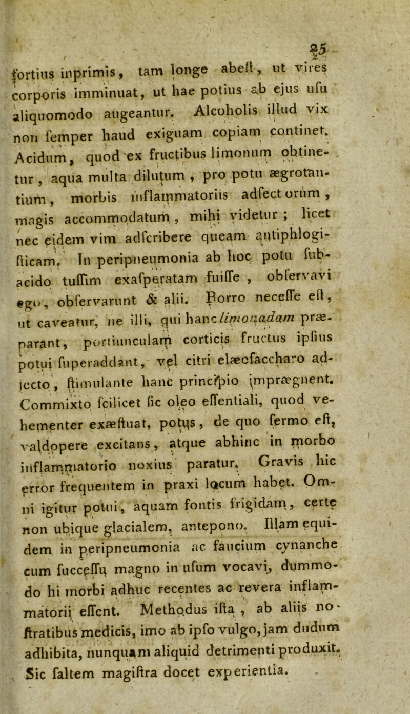 tortilis inprimis, tam longe abdi, ut vires corporis imminuat, ut hae potius ab ejus ufu aliquomocio augeantur. Alcoholis illud vix non femper haud exiguam copiam continet. Acidum, quod ex fructibus limonum obtine- tur , aqua multa dilutum , pro potu aegrotan- tium , morbis inflammatoriis adfect orum , mngis accommodatum , mihi videtur ; licet nec eidem vim adlcribere queam antiphlogi- flicam. In peripneumonia ab hoc potu fub- acido tulTim exafperatam fuilTe , oblervavi «gti, obfervarunt & alii. Porro necelTe efl, ut caveatur, ne illi, qui hancprae- parant, portiuucularn corticis fructus ipfius potui fuperadciaut, vel citri elaecfaccha.o ad- jecto, ftimulante hanc principio impraegnent. Commixto fcilicet fic oleo elTentiali, quod ve- hementer exaeftuat, potqs, de quo fermo dl, valdopere excitans, atque abhinc in morbo inflarnpiatorio noxius paratur. Gravis hic error frequentem in praxi lacum habet. Om- ni igitur potui, aquam fontis Irigidiim,, certe non ubicjue glacialem, antepono. Illam equi- dem in peripneumonia ac faucium cjnanche cum fuccelTq magno in ufum vocavi^ dximmo- do hi morbi adhuc recentes ac revera inflam- matorii elTent. Methp.dus ifta , ab aliis no* firatibus medicis, imo ab ipfo vulgo, jam dudum adhibita, nunquuni aliquid detrimenti produxit. Sic faltem magiftra docet experientia.