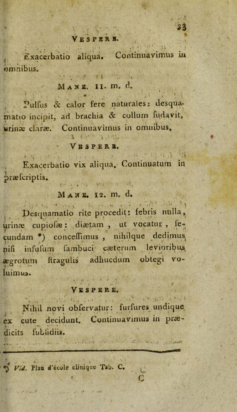 Ve 3 PBR s* ,, Exacerbatio aliqua. Continuaviiims iii omnibus. Mane. II. rn. d, I . . Pulfus & calor fere naturales; clesqua. matjo incipit, aci brachia & collum fuflayit, urinae clarae. Continuavimus in omnibus, i. : ■ i Vespere, , Exacerbatio vix aliqua. Continuatum in praefcriptis. Mane. 12. m. d. Descpiamatlo rite procedit; febris nulla, urinae cupiofae: diaetam , ut vocatur, fe- cundam *) concelTimus , niliilque dedimus^ nili infufum fambuci- caeterum levioribuA . . « • . .. ^ • • • V; -i.- aegrotum firagulis adhucdum obtegi vo- luimu». , • ' . r ,• ' 1 ■ Vespere, Nihil novi obfervatur: furfures, undique ex cute decidunt. Continuavimus in prae- dicits fubfidiis. Fid. Plao d’ecole clinique Tab. C, C