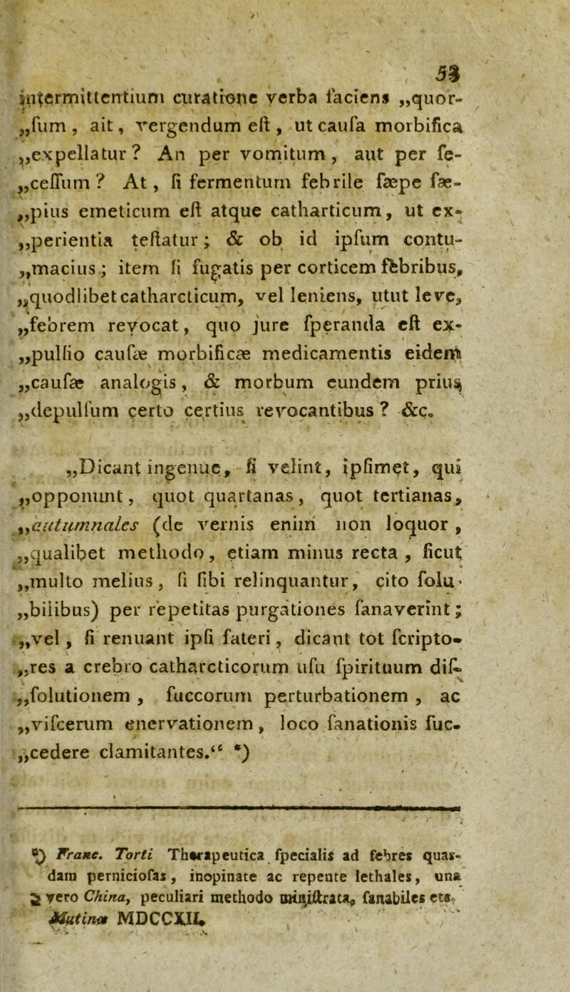 5$ jn^ermittcntium ciiratixj^ic verba laciens „quor- „fum , ait, vergendum elt, ut caufa morbifica ,,expellatur ? An per vomitum, aut per fe- „ceITum ? At, fi fermentum febrile faepe fae- „pius emeticum eft atque catliarticum, ut cx- „perientia teftatur; & ob id ipfum contu- ,,macius; item fi fucatis per corticem ftbribus, ,j,qiiodlibetcatharcticum, vel leniens, utut leve, ,,febrem revocat, quo jure fperanda cft ex- „pulIio caufee morbificae medicamentis eidenu „caufae analogis, & morbum eundem priu^ „depulfum certo certius revocantibus ? &c. „Dicant ingenue, fi velint, ipfimet, qui jjopponunt, quot quartanas , quot tertianas, iyCuti(.fmiaLes (de vernis eniiri non loquor, ,,qualibet methodo, etiam minus recta , ficut ,,multo melius, fi fibi relinquantur, cito folu’ ,,bilibus) per repetitas purgationes fanaverint; ,,vel , fi renuant ipfi fateri, dicant tot feripto» „res a crebro catharcticorum ufu fpirituum dil^ „folutionem , fuccorurn perturbationem , ac „vifcerum enervationem , loco fanationis fuc- „cedere clamitantes/* *) Fratte. Torti Therapeutica fpecialis ad febres quas- dam perniciofas, inopinate ac repente lethales, una 5 vero China, peculiari methodo Biiniftrata, fgnabiles et«, mtirn» MDCCXIU